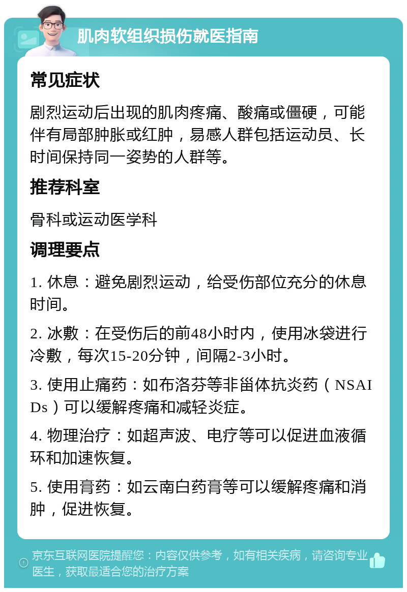 肌肉软组织损伤就医指南 常见症状 剧烈运动后出现的肌肉疼痛、酸痛或僵硬，可能伴有局部肿胀或红肿，易感人群包括运动员、长时间保持同一姿势的人群等。 推荐科室 骨科或运动医学科 调理要点 1. 休息：避免剧烈运动，给受伤部位充分的休息时间。 2. 冰敷：在受伤后的前48小时内，使用冰袋进行冷敷，每次15-20分钟，间隔2-3小时。 3. 使用止痛药：如布洛芬等非甾体抗炎药（NSAIDs）可以缓解疼痛和减轻炎症。 4. 物理治疗：如超声波、电疗等可以促进血液循环和加速恢复。 5. 使用膏药：如云南白药膏等可以缓解疼痛和消肿，促进恢复。