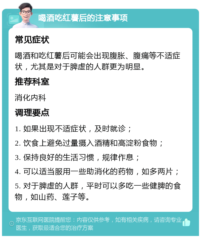 喝酒吃红薯后的注意事项 常见症状 喝酒和吃红薯后可能会出现腹胀、腹痛等不适症状，尤其是对于脾虚的人群更为明显。 推荐科室 消化内科 调理要点 1. 如果出现不适症状，及时就诊； 2. 饮食上避免过量摄入酒精和高淀粉食物； 3. 保持良好的生活习惯，规律作息； 4. 可以适当服用一些助消化的药物，如多两片； 5. 对于脾虚的人群，平时可以多吃一些健脾的食物，如山药、莲子等。