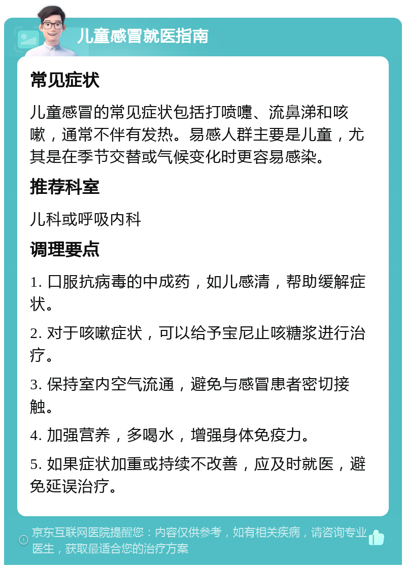 儿童感冒就医指南 常见症状 儿童感冒的常见症状包括打喷嚏、流鼻涕和咳嗽，通常不伴有发热。易感人群主要是儿童，尤其是在季节交替或气候变化时更容易感染。 推荐科室 儿科或呼吸内科 调理要点 1. 口服抗病毒的中成药，如儿感清，帮助缓解症状。 2. 对于咳嗽症状，可以给予宝尼止咳糖浆进行治疗。 3. 保持室内空气流通，避免与感冒患者密切接触。 4. 加强营养，多喝水，增强身体免疫力。 5. 如果症状加重或持续不改善，应及时就医，避免延误治疗。