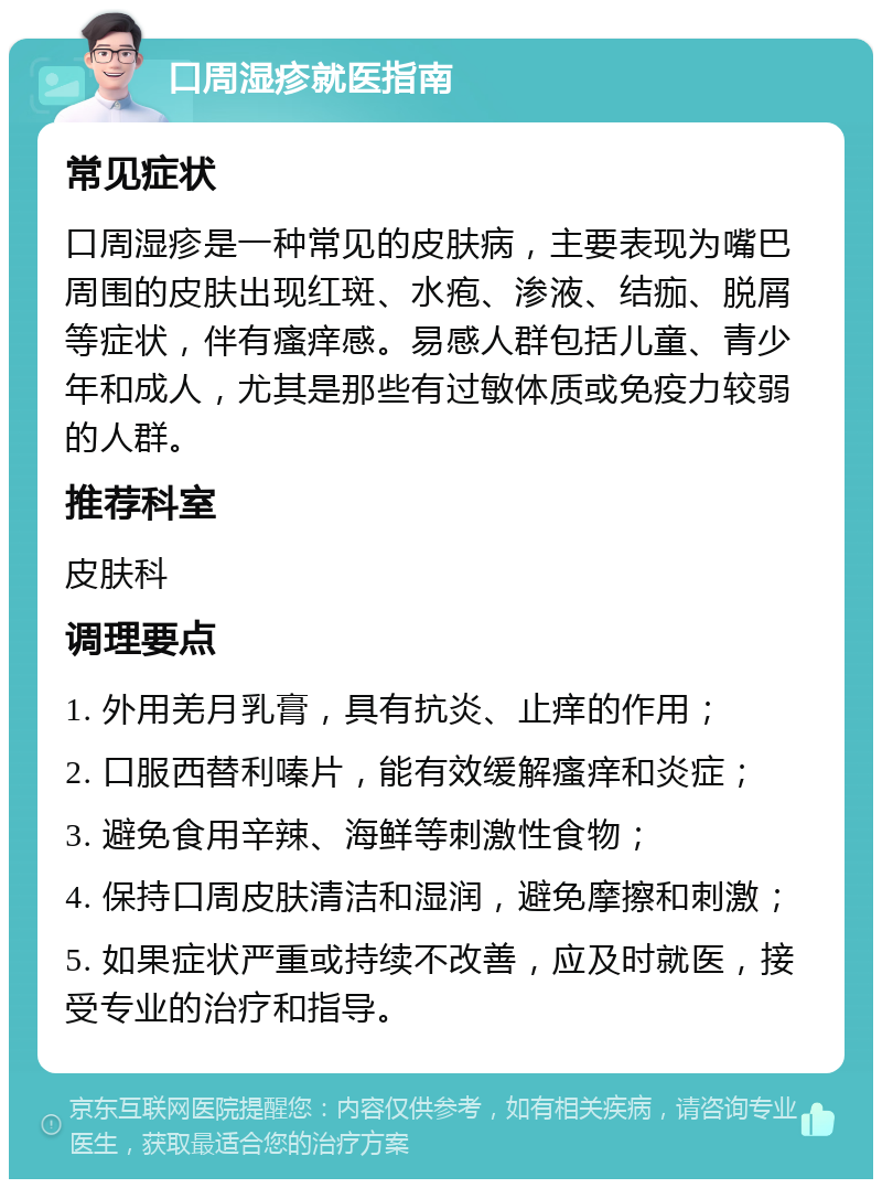 口周湿疹就医指南 常见症状 口周湿疹是一种常见的皮肤病，主要表现为嘴巴周围的皮肤出现红斑、水疱、渗液、结痂、脱屑等症状，伴有瘙痒感。易感人群包括儿童、青少年和成人，尤其是那些有过敏体质或免疫力较弱的人群。 推荐科室 皮肤科 调理要点 1. 外用羌月乳膏，具有抗炎、止痒的作用； 2. 口服西替利嗪片，能有效缓解瘙痒和炎症； 3. 避免食用辛辣、海鲜等刺激性食物； 4. 保持口周皮肤清洁和湿润，避免摩擦和刺激； 5. 如果症状严重或持续不改善，应及时就医，接受专业的治疗和指导。