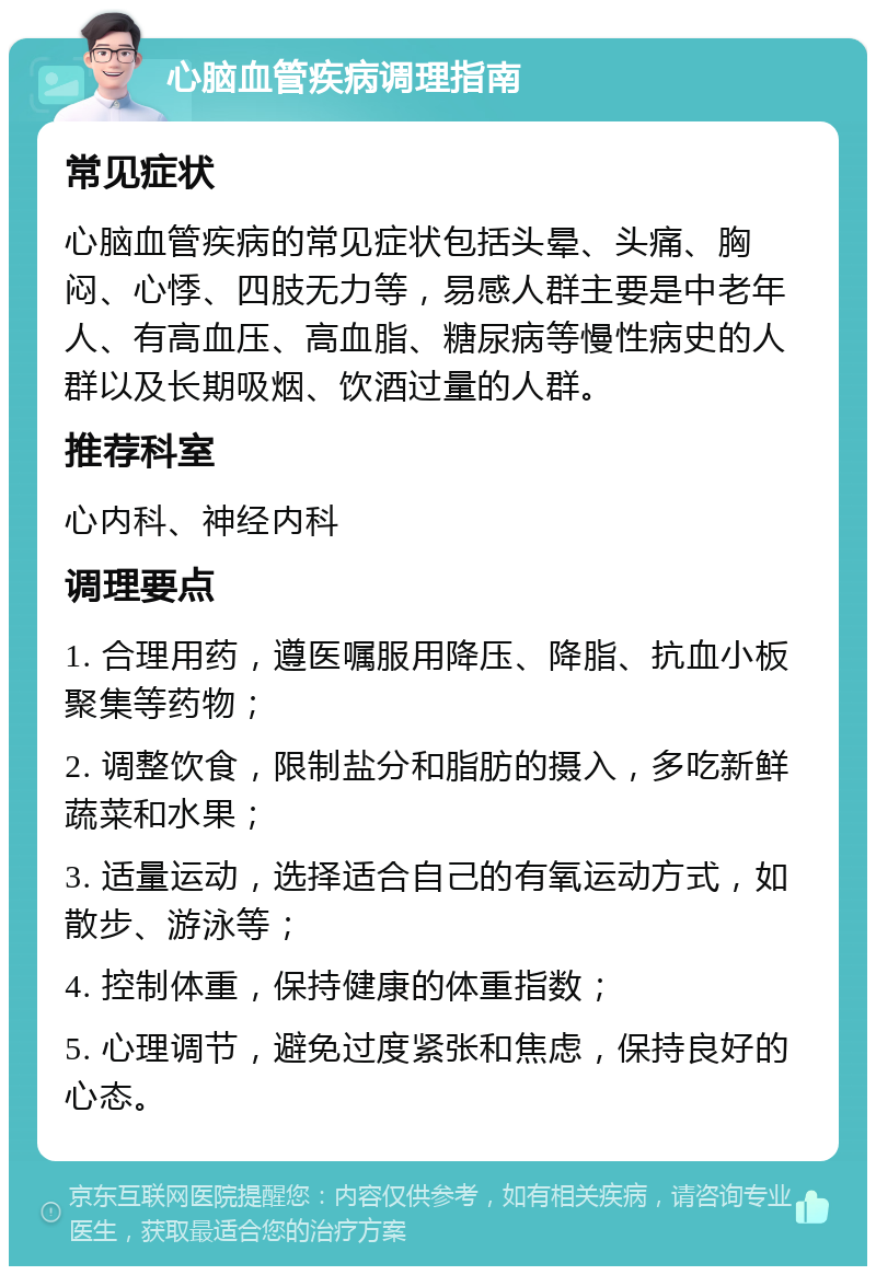 心脑血管疾病调理指南 常见症状 心脑血管疾病的常见症状包括头晕、头痛、胸闷、心悸、四肢无力等，易感人群主要是中老年人、有高血压、高血脂、糖尿病等慢性病史的人群以及长期吸烟、饮酒过量的人群。 推荐科室 心内科、神经内科 调理要点 1. 合理用药，遵医嘱服用降压、降脂、抗血小板聚集等药物； 2. 调整饮食，限制盐分和脂肪的摄入，多吃新鲜蔬菜和水果； 3. 适量运动，选择适合自己的有氧运动方式，如散步、游泳等； 4. 控制体重，保持健康的体重指数； 5. 心理调节，避免过度紧张和焦虑，保持良好的心态。