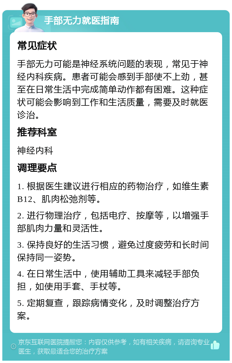 手部无力就医指南 常见症状 手部无力可能是神经系统问题的表现，常见于神经内科疾病。患者可能会感到手部使不上劲，甚至在日常生活中完成简单动作都有困难。这种症状可能会影响到工作和生活质量，需要及时就医诊治。 推荐科室 神经内科 调理要点 1. 根据医生建议进行相应的药物治疗，如维生素B12、肌肉松弛剂等。 2. 进行物理治疗，包括电疗、按摩等，以增强手部肌肉力量和灵活性。 3. 保持良好的生活习惯，避免过度疲劳和长时间保持同一姿势。 4. 在日常生活中，使用辅助工具来减轻手部负担，如使用手套、手杖等。 5. 定期复查，跟踪病情变化，及时调整治疗方案。