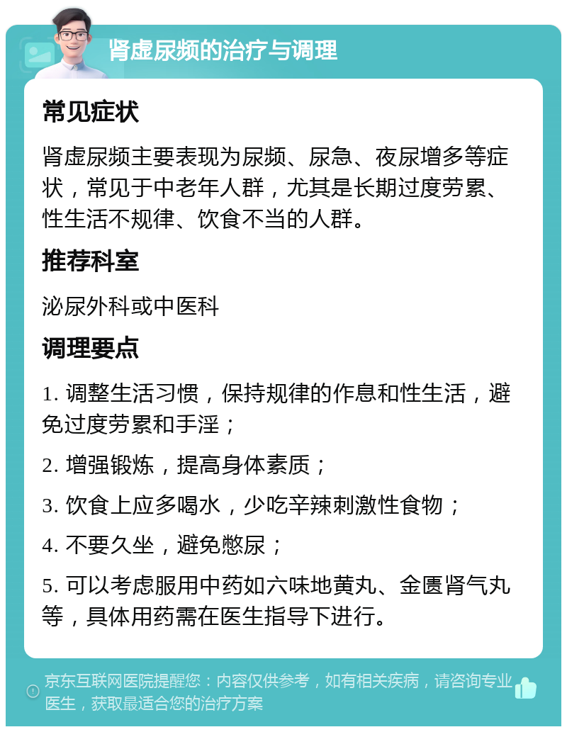 肾虚尿频的治疗与调理 常见症状 肾虚尿频主要表现为尿频、尿急、夜尿增多等症状，常见于中老年人群，尤其是长期过度劳累、性生活不规律、饮食不当的人群。 推荐科室 泌尿外科或中医科 调理要点 1. 调整生活习惯，保持规律的作息和性生活，避免过度劳累和手淫； 2. 增强锻炼，提高身体素质； 3. 饮食上应多喝水，少吃辛辣刺激性食物； 4. 不要久坐，避免憋尿； 5. 可以考虑服用中药如六味地黄丸、金匮肾气丸等，具体用药需在医生指导下进行。