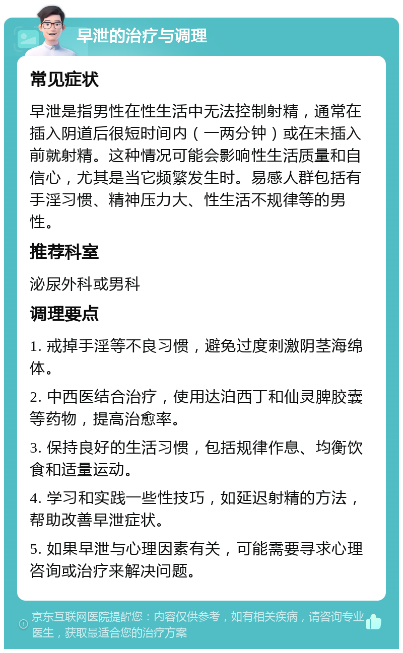 早泄的治疗与调理 常见症状 早泄是指男性在性生活中无法控制射精，通常在插入阴道后很短时间内（一两分钟）或在未插入前就射精。这种情况可能会影响性生活质量和自信心，尤其是当它频繁发生时。易感人群包括有手淫习惯、精神压力大、性生活不规律等的男性。 推荐科室 泌尿外科或男科 调理要点 1. 戒掉手淫等不良习惯，避免过度刺激阴茎海绵体。 2. 中西医结合治疗，使用达泊西丁和仙灵脾胶囊等药物，提高治愈率。 3. 保持良好的生活习惯，包括规律作息、均衡饮食和适量运动。 4. 学习和实践一些性技巧，如延迟射精的方法，帮助改善早泄症状。 5. 如果早泄与心理因素有关，可能需要寻求心理咨询或治疗来解决问题。