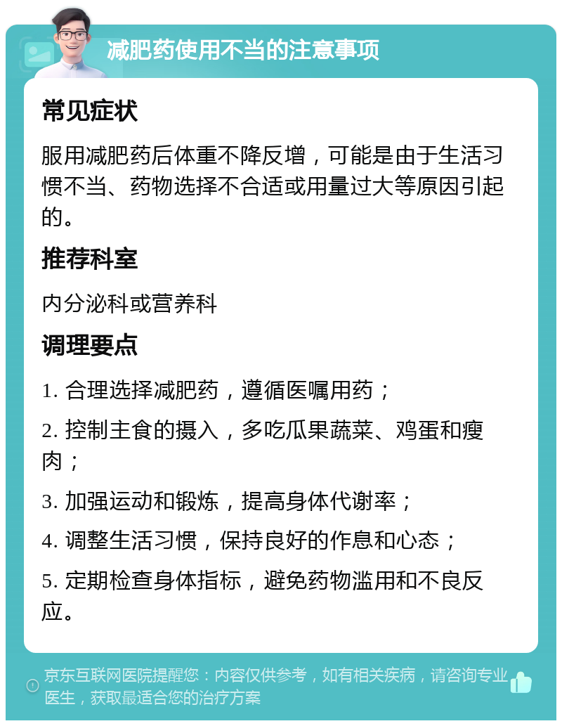 减肥药使用不当的注意事项 常见症状 服用减肥药后体重不降反增，可能是由于生活习惯不当、药物选择不合适或用量过大等原因引起的。 推荐科室 内分泌科或营养科 调理要点 1. 合理选择减肥药，遵循医嘱用药； 2. 控制主食的摄入，多吃瓜果蔬菜、鸡蛋和瘦肉； 3. 加强运动和锻炼，提高身体代谢率； 4. 调整生活习惯，保持良好的作息和心态； 5. 定期检查身体指标，避免药物滥用和不良反应。