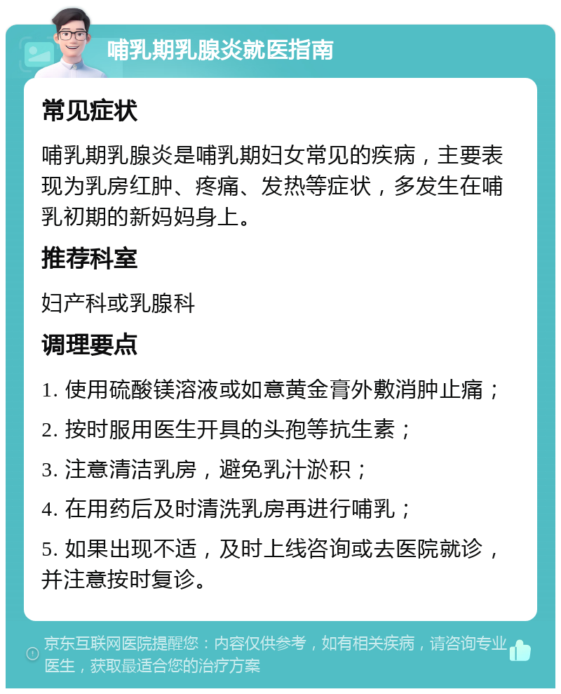 哺乳期乳腺炎就医指南 常见症状 哺乳期乳腺炎是哺乳期妇女常见的疾病，主要表现为乳房红肿、疼痛、发热等症状，多发生在哺乳初期的新妈妈身上。 推荐科室 妇产科或乳腺科 调理要点 1. 使用硫酸镁溶液或如意黄金膏外敷消肿止痛； 2. 按时服用医生开具的头孢等抗生素； 3. 注意清洁乳房，避免乳汁淤积； 4. 在用药后及时清洗乳房再进行哺乳； 5. 如果出现不适，及时上线咨询或去医院就诊，并注意按时复诊。