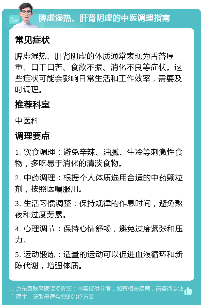 脾虚湿热、肝肾阴虚的中医调理指南 常见症状 脾虚湿热、肝肾阴虚的体质通常表现为舌苔厚重、口干口苦、食欲不振、消化不良等症状。这些症状可能会影响日常生活和工作效率，需要及时调理。 推荐科室 中医科 调理要点 1. 饮食调理：避免辛辣、油腻、生冷等刺激性食物，多吃易于消化的清淡食物。 2. 中药调理：根据个人体质选用合适的中药颗粒剂，按照医嘱服用。 3. 生活习惯调整：保持规律的作息时间，避免熬夜和过度劳累。 4. 心理调节：保持心情舒畅，避免过度紧张和压力。 5. 运动锻炼：适量的运动可以促进血液循环和新陈代谢，增强体质。