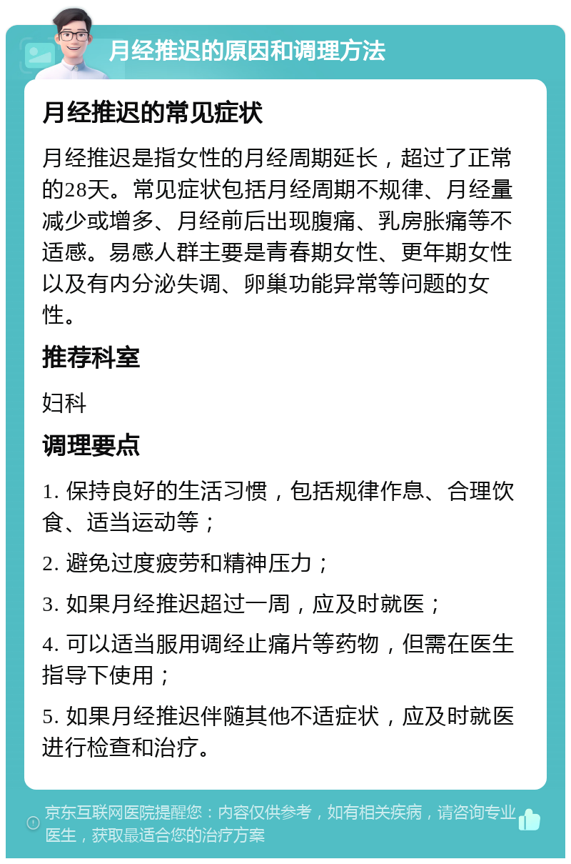 月经推迟的原因和调理方法 月经推迟的常见症状 月经推迟是指女性的月经周期延长，超过了正常的28天。常见症状包括月经周期不规律、月经量减少或增多、月经前后出现腹痛、乳房胀痛等不适感。易感人群主要是青春期女性、更年期女性以及有内分泌失调、卵巢功能异常等问题的女性。 推荐科室 妇科 调理要点 1. 保持良好的生活习惯，包括规律作息、合理饮食、适当运动等； 2. 避免过度疲劳和精神压力； 3. 如果月经推迟超过一周，应及时就医； 4. 可以适当服用调经止痛片等药物，但需在医生指导下使用； 5. 如果月经推迟伴随其他不适症状，应及时就医进行检查和治疗。