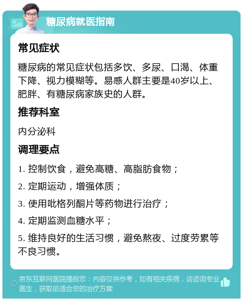 糖尿病就医指南 常见症状 糖尿病的常见症状包括多饮、多尿、口渴、体重下降、视力模糊等。易感人群主要是40岁以上、肥胖、有糖尿病家族史的人群。 推荐科室 内分泌科 调理要点 1. 控制饮食，避免高糖、高脂肪食物； 2. 定期运动，增强体质； 3. 使用吡格列酮片等药物进行治疗； 4. 定期监测血糖水平； 5. 维持良好的生活习惯，避免熬夜、过度劳累等不良习惯。