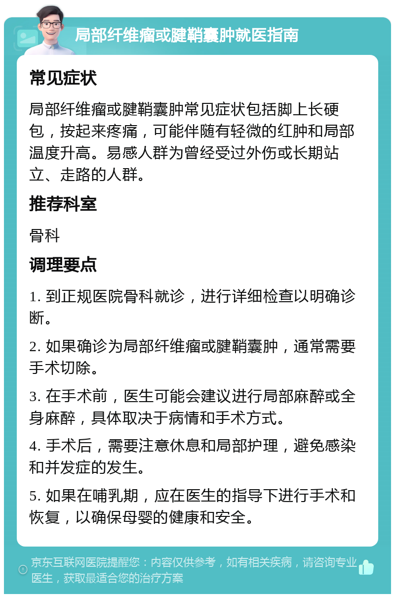 局部纤维瘤或腱鞘囊肿就医指南 常见症状 局部纤维瘤或腱鞘囊肿常见症状包括脚上长硬包，按起来疼痛，可能伴随有轻微的红肿和局部温度升高。易感人群为曾经受过外伤或长期站立、走路的人群。 推荐科室 骨科 调理要点 1. 到正规医院骨科就诊，进行详细检查以明确诊断。 2. 如果确诊为局部纤维瘤或腱鞘囊肿，通常需要手术切除。 3. 在手术前，医生可能会建议进行局部麻醉或全身麻醉，具体取决于病情和手术方式。 4. 手术后，需要注意休息和局部护理，避免感染和并发症的发生。 5. 如果在哺乳期，应在医生的指导下进行手术和恢复，以确保母婴的健康和安全。