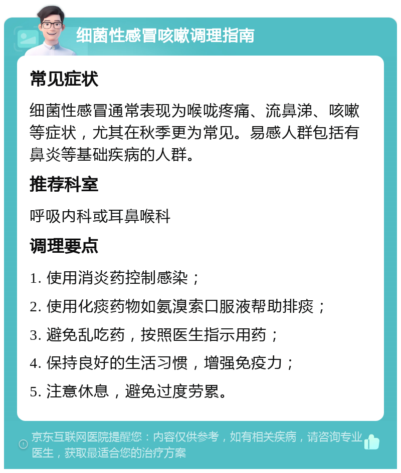 细菌性感冒咳嗽调理指南 常见症状 细菌性感冒通常表现为喉咙疼痛、流鼻涕、咳嗽等症状，尤其在秋季更为常见。易感人群包括有鼻炎等基础疾病的人群。 推荐科室 呼吸内科或耳鼻喉科 调理要点 1. 使用消炎药控制感染； 2. 使用化痰药物如氨溴索口服液帮助排痰； 3. 避免乱吃药，按照医生指示用药； 4. 保持良好的生活习惯，增强免疫力； 5. 注意休息，避免过度劳累。