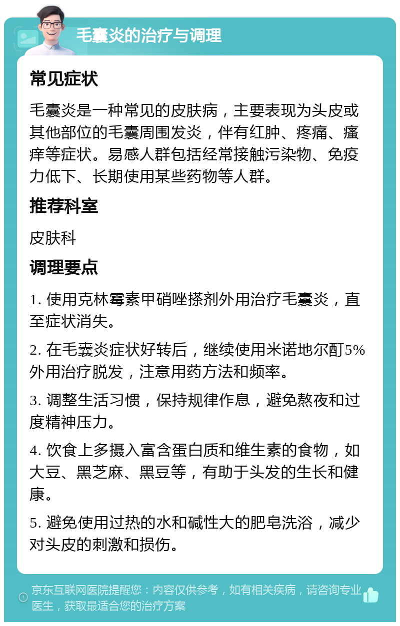 毛囊炎的治疗与调理 常见症状 毛囊炎是一种常见的皮肤病，主要表现为头皮或其他部位的毛囊周围发炎，伴有红肿、疼痛、瘙痒等症状。易感人群包括经常接触污染物、免疫力低下、长期使用某些药物等人群。 推荐科室 皮肤科 调理要点 1. 使用克林霉素甲硝唑搽剂外用治疗毛囊炎，直至症状消失。 2. 在毛囊炎症状好转后，继续使用米诺地尔酊5%外用治疗脱发，注意用药方法和频率。 3. 调整生活习惯，保持规律作息，避免熬夜和过度精神压力。 4. 饮食上多摄入富含蛋白质和维生素的食物，如大豆、黑芝麻、黑豆等，有助于头发的生长和健康。 5. 避免使用过热的水和碱性大的肥皂洗浴，减少对头皮的刺激和损伤。