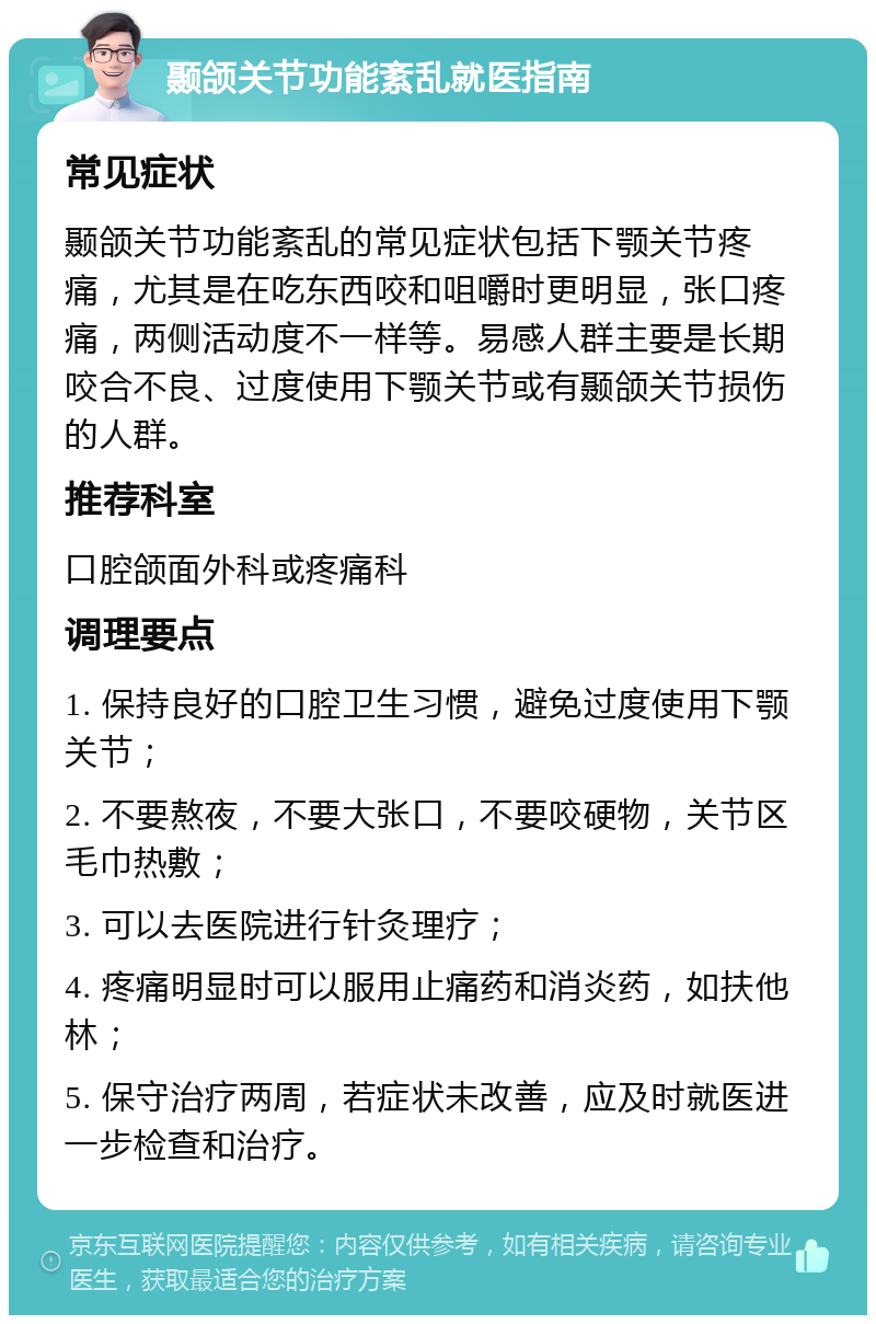 颞颌关节功能紊乱就医指南 常见症状 颞颌关节功能紊乱的常见症状包括下颚关节疼痛，尤其是在吃东西咬和咀嚼时更明显，张口疼痛，两侧活动度不一样等。易感人群主要是长期咬合不良、过度使用下颚关节或有颞颌关节损伤的人群。 推荐科室 口腔颌面外科或疼痛科 调理要点 1. 保持良好的口腔卫生习惯，避免过度使用下颚关节； 2. 不要熬夜，不要大张口，不要咬硬物，关节区毛巾热敷； 3. 可以去医院进行针灸理疗； 4. 疼痛明显时可以服用止痛药和消炎药，如扶他林； 5. 保守治疗两周，若症状未改善，应及时就医进一步检查和治疗。