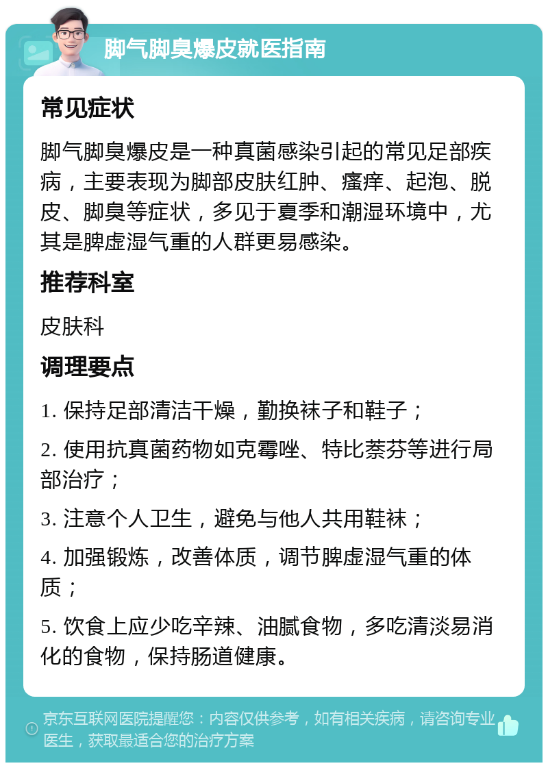 脚气脚臭爆皮就医指南 常见症状 脚气脚臭爆皮是一种真菌感染引起的常见足部疾病，主要表现为脚部皮肤红肿、瘙痒、起泡、脱皮、脚臭等症状，多见于夏季和潮湿环境中，尤其是脾虚湿气重的人群更易感染。 推荐科室 皮肤科 调理要点 1. 保持足部清洁干燥，勤换袜子和鞋子； 2. 使用抗真菌药物如克霉唑、特比萘芬等进行局部治疗； 3. 注意个人卫生，避免与他人共用鞋袜； 4. 加强锻炼，改善体质，调节脾虚湿气重的体质； 5. 饮食上应少吃辛辣、油腻食物，多吃清淡易消化的食物，保持肠道健康。