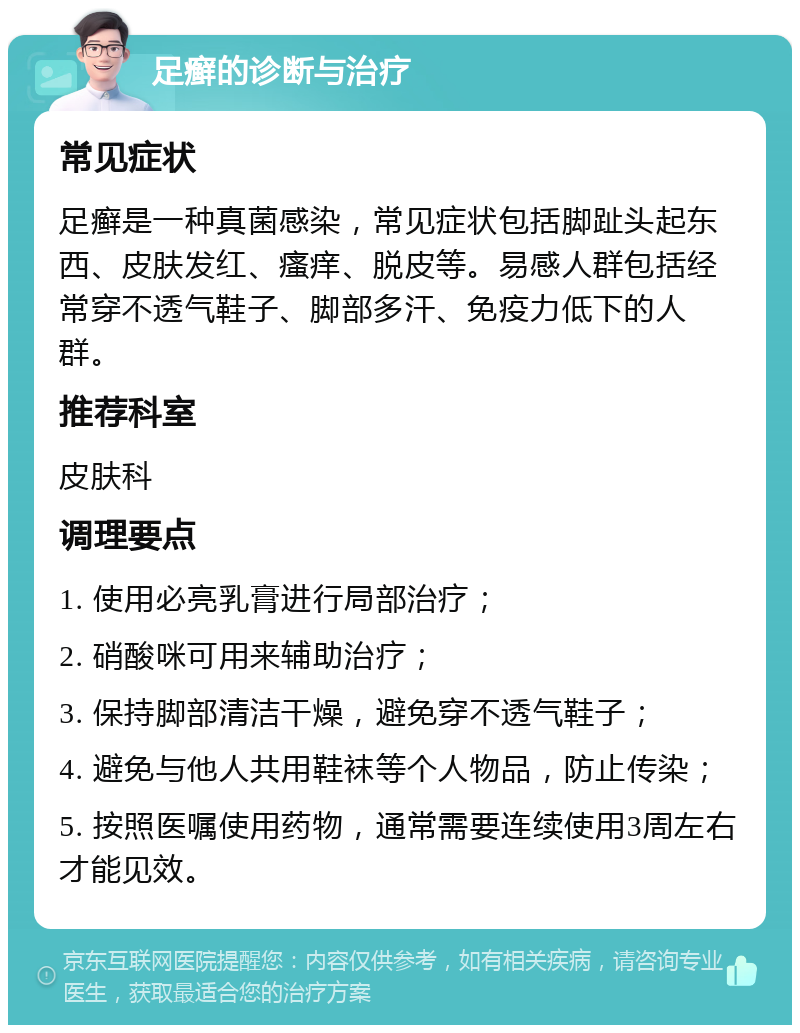 足癣的诊断与治疗 常见症状 足癣是一种真菌感染，常见症状包括脚趾头起东西、皮肤发红、瘙痒、脱皮等。易感人群包括经常穿不透气鞋子、脚部多汗、免疫力低下的人群。 推荐科室 皮肤科 调理要点 1. 使用必亮乳膏进行局部治疗； 2. 硝酸咪可用来辅助治疗； 3. 保持脚部清洁干燥，避免穿不透气鞋子； 4. 避免与他人共用鞋袜等个人物品，防止传染； 5. 按照医嘱使用药物，通常需要连续使用3周左右才能见效。