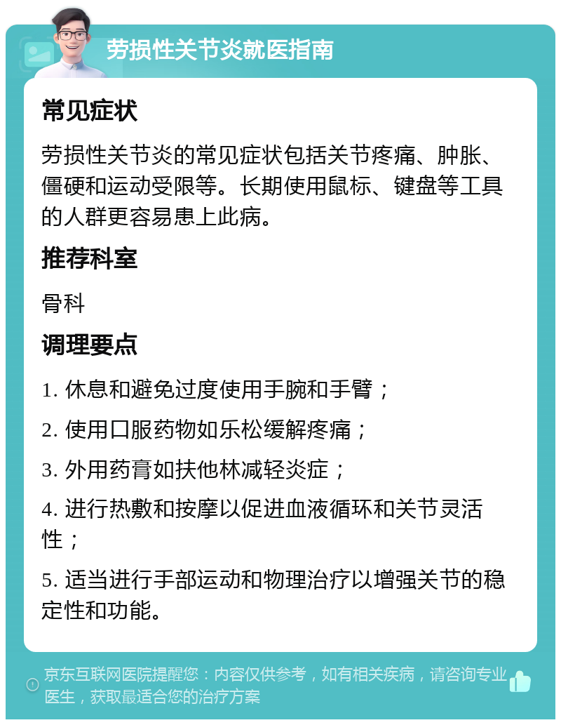 劳损性关节炎就医指南 常见症状 劳损性关节炎的常见症状包括关节疼痛、肿胀、僵硬和运动受限等。长期使用鼠标、键盘等工具的人群更容易患上此病。 推荐科室 骨科 调理要点 1. 休息和避免过度使用手腕和手臂； 2. 使用口服药物如乐松缓解疼痛； 3. 外用药膏如扶他林减轻炎症； 4. 进行热敷和按摩以促进血液循环和关节灵活性； 5. 适当进行手部运动和物理治疗以增强关节的稳定性和功能。