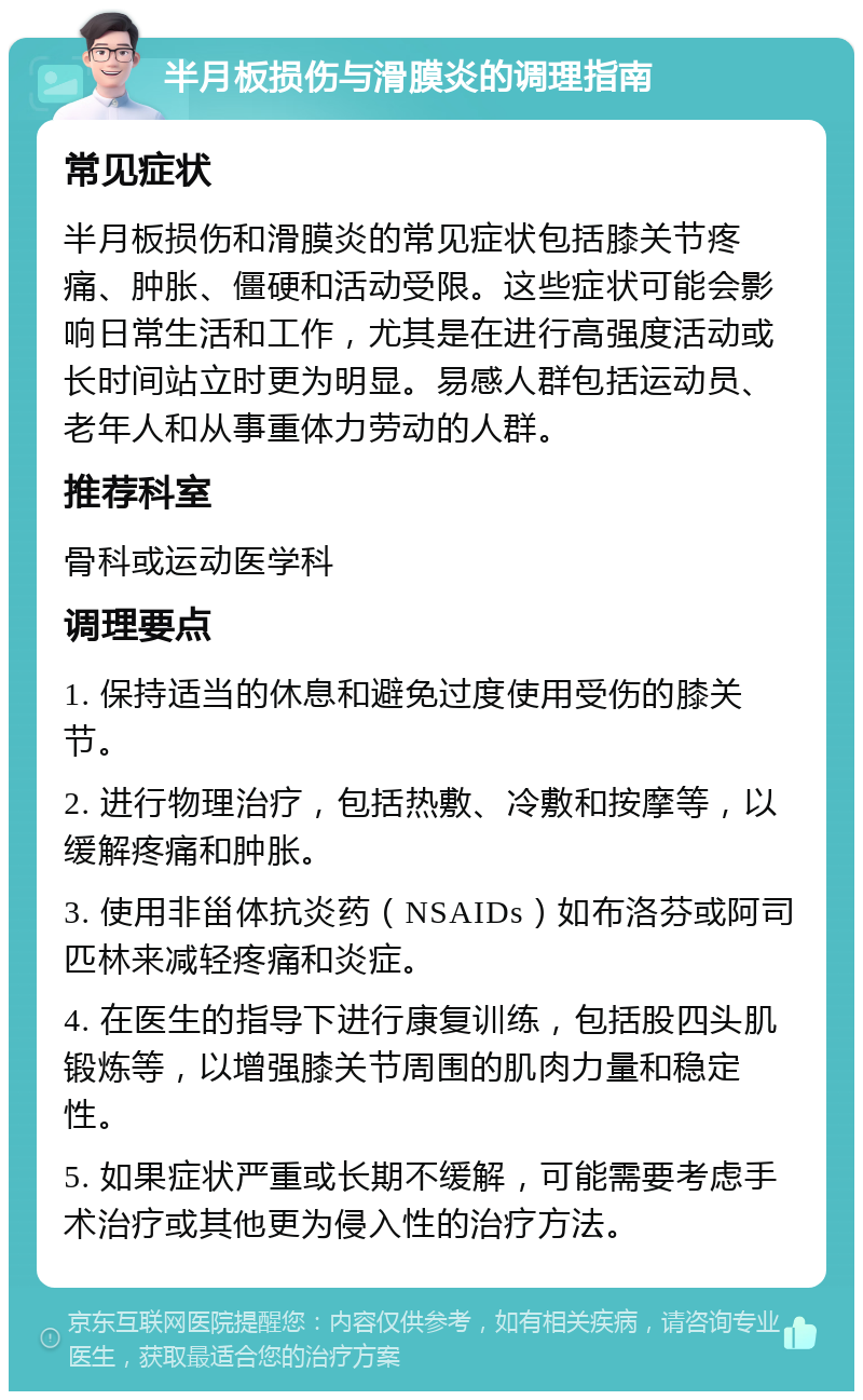 半月板损伤与滑膜炎的调理指南 常见症状 半月板损伤和滑膜炎的常见症状包括膝关节疼痛、肿胀、僵硬和活动受限。这些症状可能会影响日常生活和工作，尤其是在进行高强度活动或长时间站立时更为明显。易感人群包括运动员、老年人和从事重体力劳动的人群。 推荐科室 骨科或运动医学科 调理要点 1. 保持适当的休息和避免过度使用受伤的膝关节。 2. 进行物理治疗，包括热敷、冷敷和按摩等，以缓解疼痛和肿胀。 3. 使用非甾体抗炎药（NSAIDs）如布洛芬或阿司匹林来减轻疼痛和炎症。 4. 在医生的指导下进行康复训练，包括股四头肌锻炼等，以增强膝关节周围的肌肉力量和稳定性。 5. 如果症状严重或长期不缓解，可能需要考虑手术治疗或其他更为侵入性的治疗方法。