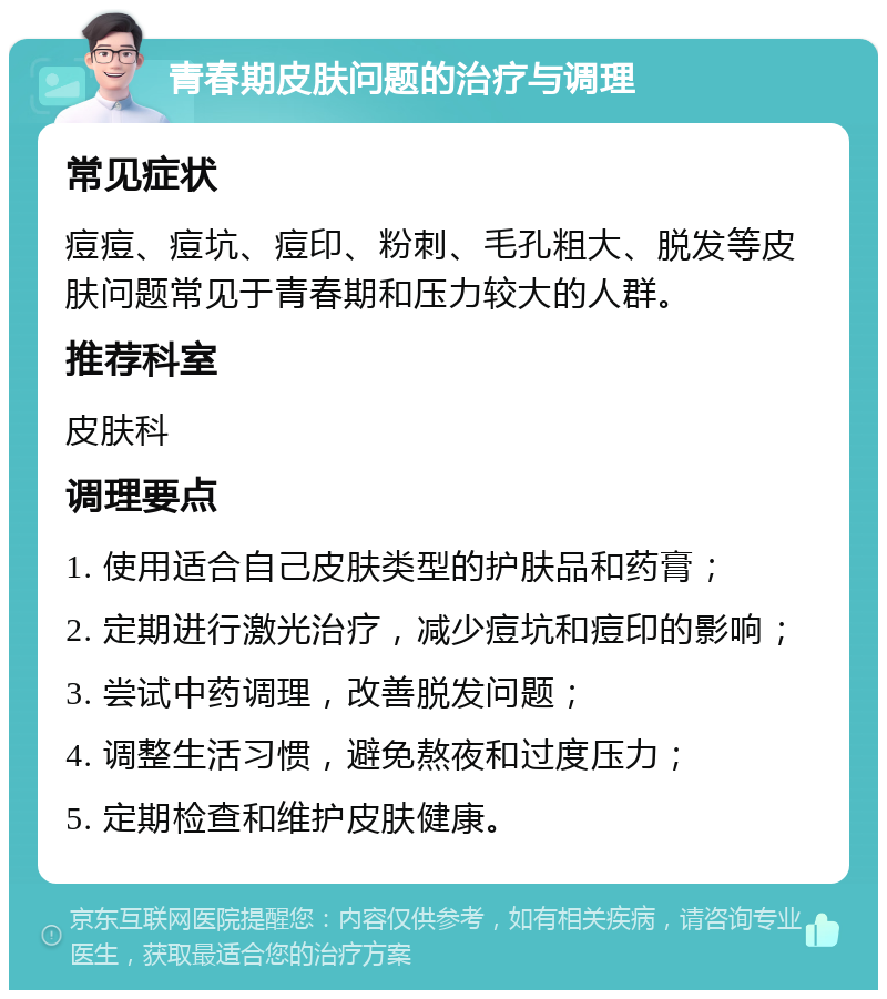 青春期皮肤问题的治疗与调理 常见症状 痘痘、痘坑、痘印、粉刺、毛孔粗大、脱发等皮肤问题常见于青春期和压力较大的人群。 推荐科室 皮肤科 调理要点 1. 使用适合自己皮肤类型的护肤品和药膏； 2. 定期进行激光治疗，减少痘坑和痘印的影响； 3. 尝试中药调理，改善脱发问题； 4. 调整生活习惯，避免熬夜和过度压力； 5. 定期检查和维护皮肤健康。