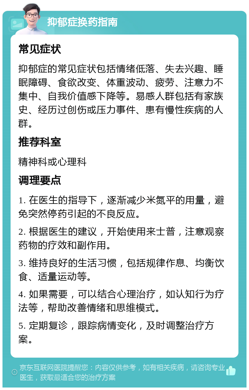 抑郁症换药指南 常见症状 抑郁症的常见症状包括情绪低落、失去兴趣、睡眠障碍、食欲改变、体重波动、疲劳、注意力不集中、自我价值感下降等。易感人群包括有家族史、经历过创伤或压力事件、患有慢性疾病的人群。 推荐科室 精神科或心理科 调理要点 1. 在医生的指导下，逐渐减少米氮平的用量，避免突然停药引起的不良反应。 2. 根据医生的建议，开始使用来士普，注意观察药物的疗效和副作用。 3. 维持良好的生活习惯，包括规律作息、均衡饮食、适量运动等。 4. 如果需要，可以结合心理治疗，如认知行为疗法等，帮助改善情绪和思维模式。 5. 定期复诊，跟踪病情变化，及时调整治疗方案。