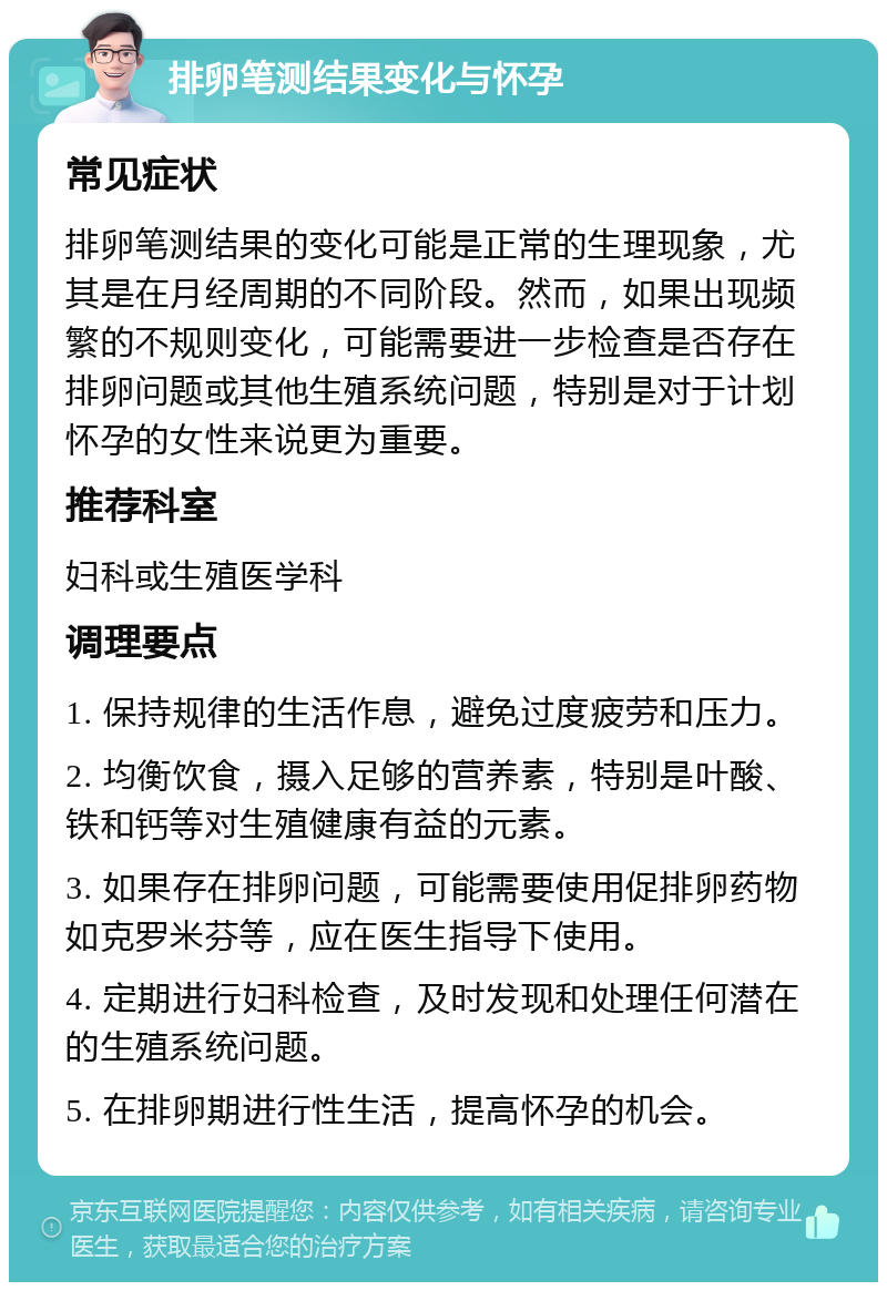 排卵笔测结果变化与怀孕 常见症状 排卵笔测结果的变化可能是正常的生理现象，尤其是在月经周期的不同阶段。然而，如果出现频繁的不规则变化，可能需要进一步检查是否存在排卵问题或其他生殖系统问题，特别是对于计划怀孕的女性来说更为重要。 推荐科室 妇科或生殖医学科 调理要点 1. 保持规律的生活作息，避免过度疲劳和压力。 2. 均衡饮食，摄入足够的营养素，特别是叶酸、铁和钙等对生殖健康有益的元素。 3. 如果存在排卵问题，可能需要使用促排卵药物如克罗米芬等，应在医生指导下使用。 4. 定期进行妇科检查，及时发现和处理任何潜在的生殖系统问题。 5. 在排卵期进行性生活，提高怀孕的机会。