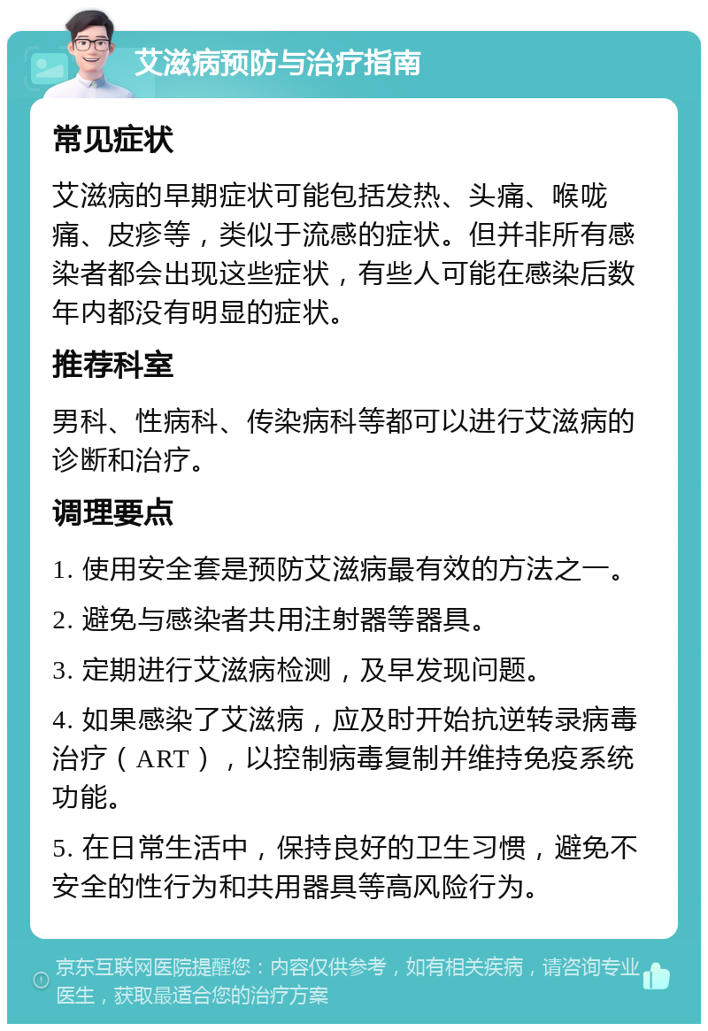 艾滋病预防与治疗指南 常见症状 艾滋病的早期症状可能包括发热、头痛、喉咙痛、皮疹等，类似于流感的症状。但并非所有感染者都会出现这些症状，有些人可能在感染后数年内都没有明显的症状。 推荐科室 男科、性病科、传染病科等都可以进行艾滋病的诊断和治疗。 调理要点 1. 使用安全套是预防艾滋病最有效的方法之一。 2. 避免与感染者共用注射器等器具。 3. 定期进行艾滋病检测，及早发现问题。 4. 如果感染了艾滋病，应及时开始抗逆转录病毒治疗（ART），以控制病毒复制并维持免疫系统功能。 5. 在日常生活中，保持良好的卫生习惯，避免不安全的性行为和共用器具等高风险行为。