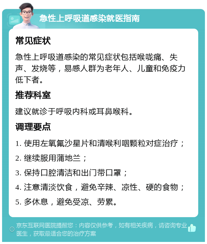 急性上呼吸道感染就医指南 常见症状 急性上呼吸道感染的常见症状包括喉咙痛、失声、发烧等，易感人群为老年人、儿童和免疫力低下者。 推荐科室 建议就诊于呼吸内科或耳鼻喉科。 调理要点 1. 使用左氧氟沙星片和清喉利咽颗粒对症治疗； 2. 继续服用蒲地兰； 3. 保持口腔清洁和出门带口罩； 4. 注意清淡饮食，避免辛辣、凉性、硬的食物； 5. 多休息，避免受凉、劳累。