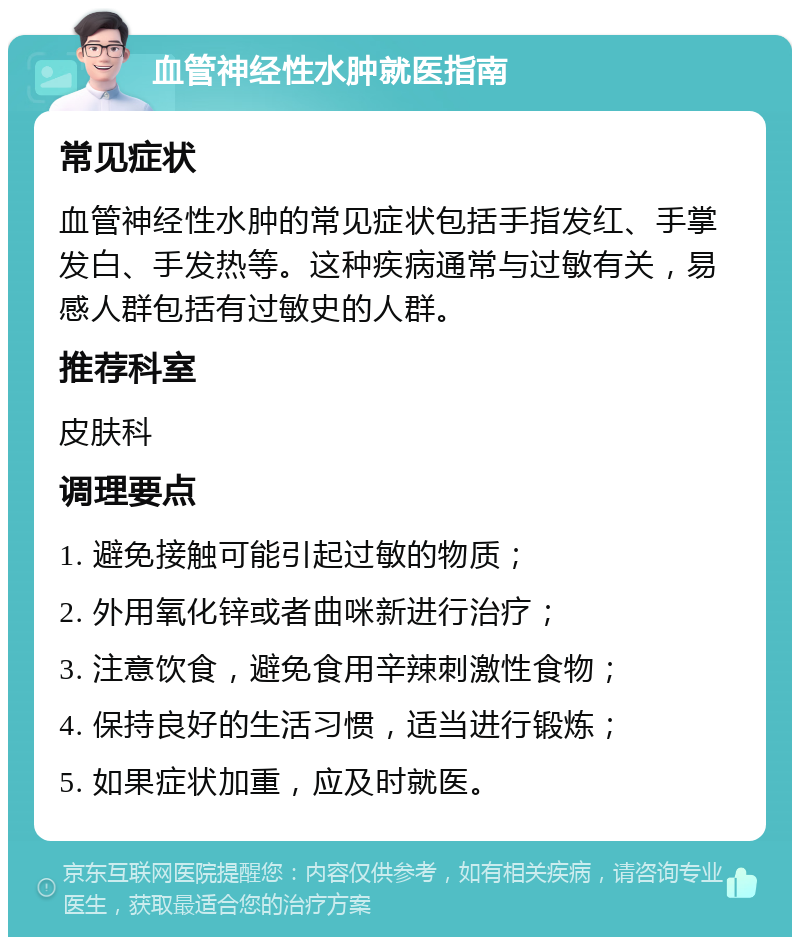 血管神经性水肿就医指南 常见症状 血管神经性水肿的常见症状包括手指发红、手掌发白、手发热等。这种疾病通常与过敏有关，易感人群包括有过敏史的人群。 推荐科室 皮肤科 调理要点 1. 避免接触可能引起过敏的物质； 2. 外用氧化锌或者曲咪新进行治疗； 3. 注意饮食，避免食用辛辣刺激性食物； 4. 保持良好的生活习惯，适当进行锻炼； 5. 如果症状加重，应及时就医。