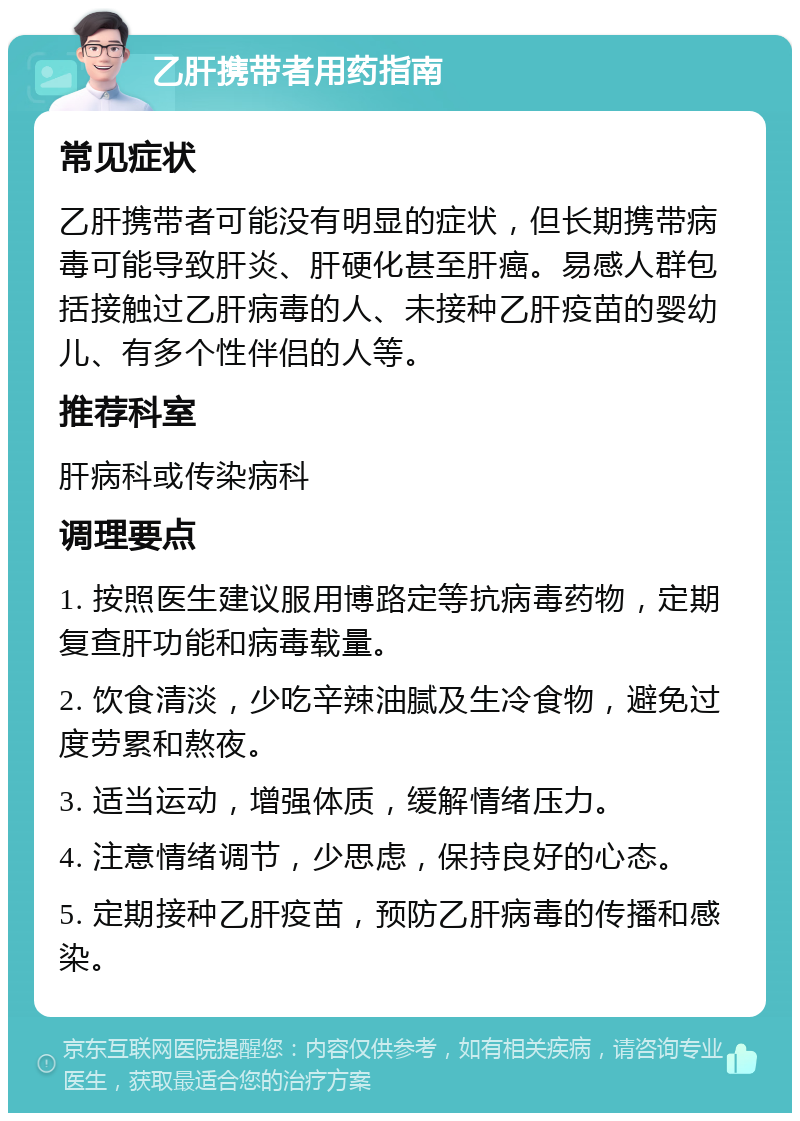 乙肝携带者用药指南 常见症状 乙肝携带者可能没有明显的症状，但长期携带病毒可能导致肝炎、肝硬化甚至肝癌。易感人群包括接触过乙肝病毒的人、未接种乙肝疫苗的婴幼儿、有多个性伴侣的人等。 推荐科室 肝病科或传染病科 调理要点 1. 按照医生建议服用博路定等抗病毒药物，定期复查肝功能和病毒载量。 2. 饮食清淡，少吃辛辣油腻及生冷食物，避免过度劳累和熬夜。 3. 适当运动，增强体质，缓解情绪压力。 4. 注意情绪调节，少思虑，保持良好的心态。 5. 定期接种乙肝疫苗，预防乙肝病毒的传播和感染。