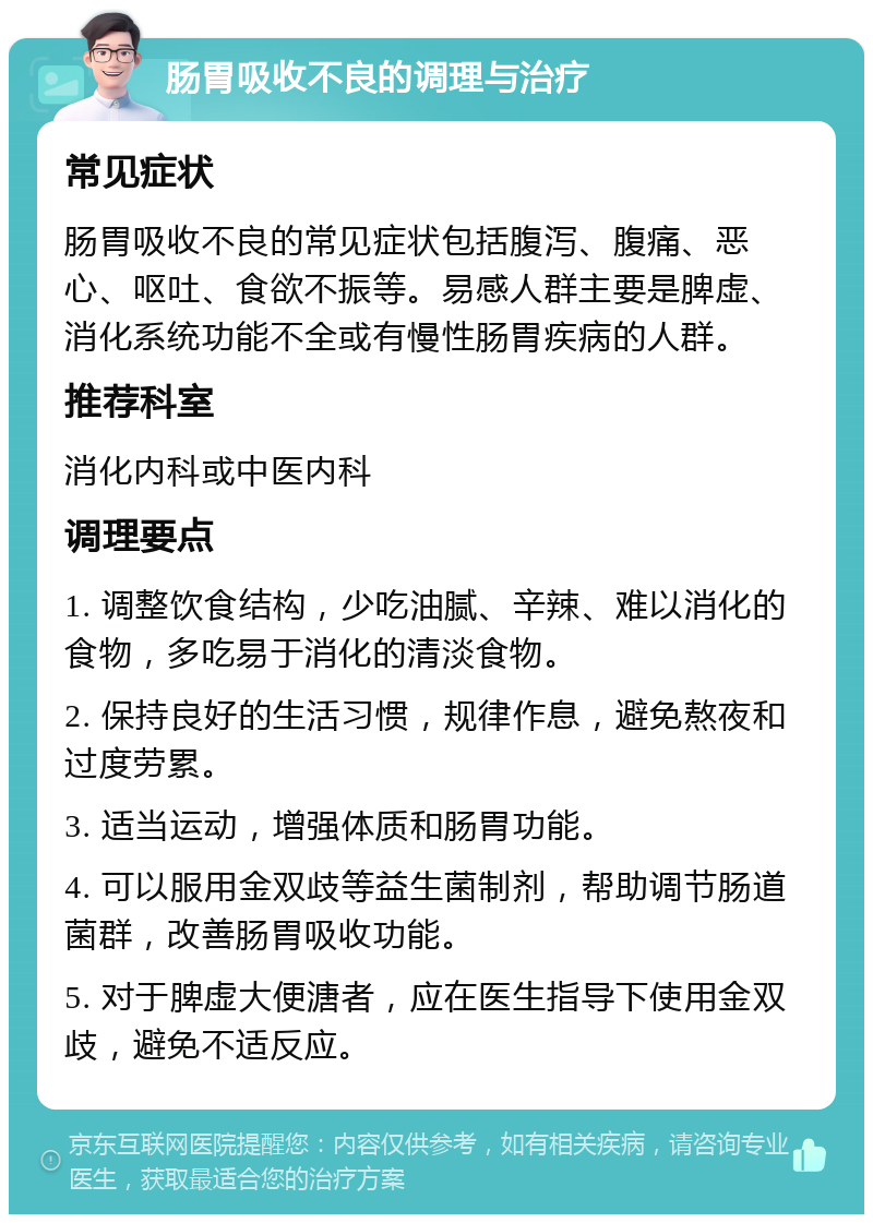 肠胃吸收不良的调理与治疗 常见症状 肠胃吸收不良的常见症状包括腹泻、腹痛、恶心、呕吐、食欲不振等。易感人群主要是脾虚、消化系统功能不全或有慢性肠胃疾病的人群。 推荐科室 消化内科或中医内科 调理要点 1. 调整饮食结构，少吃油腻、辛辣、难以消化的食物，多吃易于消化的清淡食物。 2. 保持良好的生活习惯，规律作息，避免熬夜和过度劳累。 3. 适当运动，增强体质和肠胃功能。 4. 可以服用金双歧等益生菌制剂，帮助调节肠道菌群，改善肠胃吸收功能。 5. 对于脾虚大便溏者，应在医生指导下使用金双歧，避免不适反应。