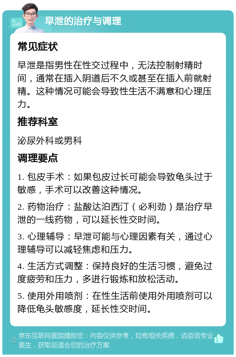 早泄的治疗与调理 常见症状 早泄是指男性在性交过程中，无法控制射精时间，通常在插入阴道后不久或甚至在插入前就射精。这种情况可能会导致性生活不满意和心理压力。 推荐科室 泌尿外科或男科 调理要点 1. 包皮手术：如果包皮过长可能会导致龟头过于敏感，手术可以改善这种情况。 2. 药物治疗：盐酸达泊西汀（必利劲）是治疗早泄的一线药物，可以延长性交时间。 3. 心理辅导：早泄可能与心理因素有关，通过心理辅导可以减轻焦虑和压力。 4. 生活方式调整：保持良好的生活习惯，避免过度疲劳和压力，多进行锻炼和放松活动。 5. 使用外用喷剂：在性生活前使用外用喷剂可以降低龟头敏感度，延长性交时间。