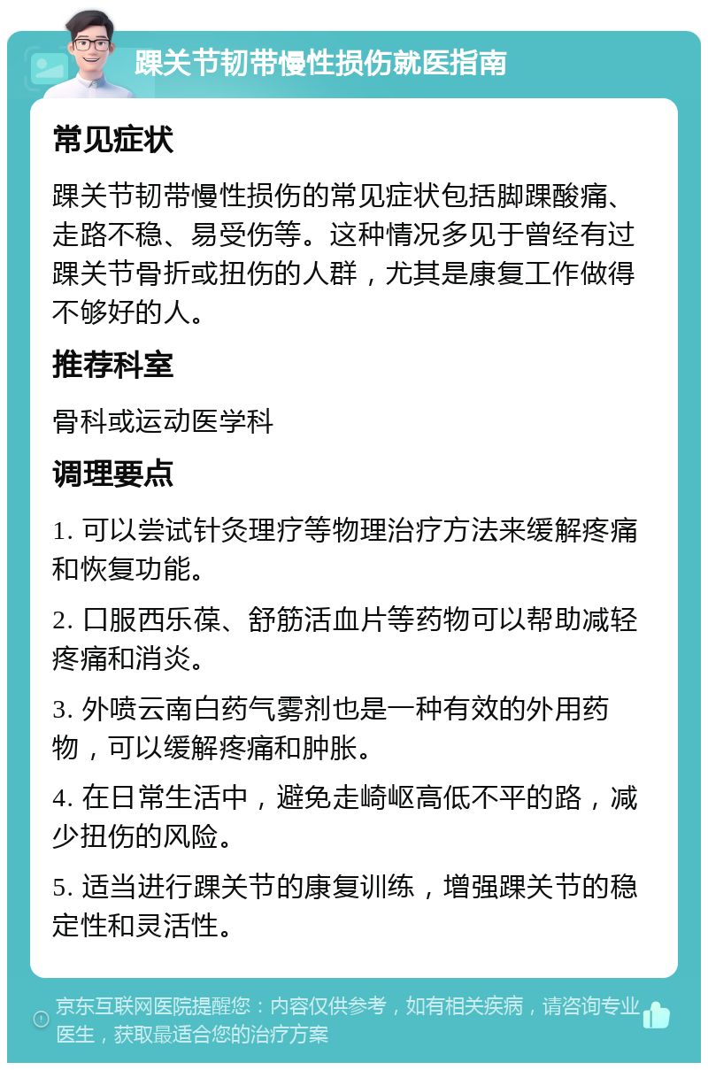 踝关节韧带慢性损伤就医指南 常见症状 踝关节韧带慢性损伤的常见症状包括脚踝酸痛、走路不稳、易受伤等。这种情况多见于曾经有过踝关节骨折或扭伤的人群，尤其是康复工作做得不够好的人。 推荐科室 骨科或运动医学科 调理要点 1. 可以尝试针灸理疗等物理治疗方法来缓解疼痛和恢复功能。 2. 口服西乐葆、舒筋活血片等药物可以帮助减轻疼痛和消炎。 3. 外喷云南白药气雾剂也是一种有效的外用药物，可以缓解疼痛和肿胀。 4. 在日常生活中，避免走崎岖高低不平的路，减少扭伤的风险。 5. 适当进行踝关节的康复训练，增强踝关节的稳定性和灵活性。