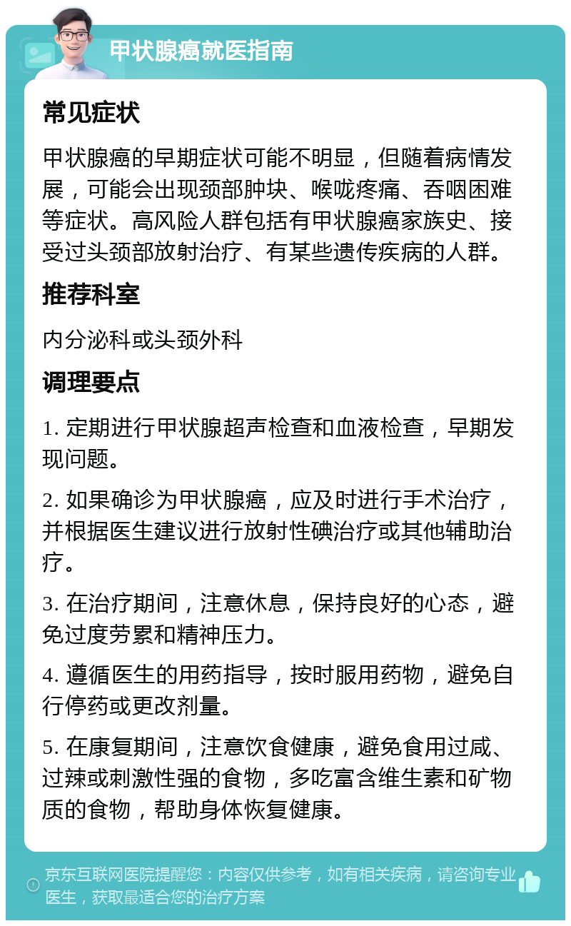 甲状腺癌就医指南 常见症状 甲状腺癌的早期症状可能不明显，但随着病情发展，可能会出现颈部肿块、喉咙疼痛、吞咽困难等症状。高风险人群包括有甲状腺癌家族史、接受过头颈部放射治疗、有某些遗传疾病的人群。 推荐科室 内分泌科或头颈外科 调理要点 1. 定期进行甲状腺超声检查和血液检查，早期发现问题。 2. 如果确诊为甲状腺癌，应及时进行手术治疗，并根据医生建议进行放射性碘治疗或其他辅助治疗。 3. 在治疗期间，注意休息，保持良好的心态，避免过度劳累和精神压力。 4. 遵循医生的用药指导，按时服用药物，避免自行停药或更改剂量。 5. 在康复期间，注意饮食健康，避免食用过咸、过辣或刺激性强的食物，多吃富含维生素和矿物质的食物，帮助身体恢复健康。