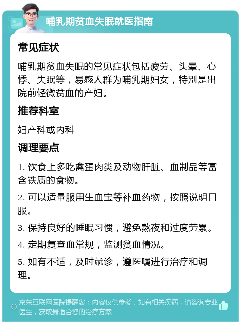 哺乳期贫血失眠就医指南 常见症状 哺乳期贫血失眠的常见症状包括疲劳、头晕、心悸、失眠等，易感人群为哺乳期妇女，特别是出院前轻微贫血的产妇。 推荐科室 妇产科或内科 调理要点 1. 饮食上多吃禽蛋肉类及动物肝脏、血制品等富含铁质的食物。 2. 可以适量服用生血宝等补血药物，按照说明口服。 3. 保持良好的睡眠习惯，避免熬夜和过度劳累。 4. 定期复查血常规，监测贫血情况。 5. 如有不适，及时就诊，遵医嘱进行治疗和调理。