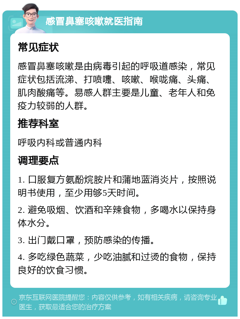 感冒鼻塞咳嗽就医指南 常见症状 感冒鼻塞咳嗽是由病毒引起的呼吸道感染，常见症状包括流涕、打喷嚏、咳嗽、喉咙痛、头痛、肌肉酸痛等。易感人群主要是儿童、老年人和免疫力较弱的人群。 推荐科室 呼吸内科或普通内科 调理要点 1. 口服复方氨酚烷胺片和蒲地蓝消炎片，按照说明书使用，至少用够5天时间。 2. 避免吸烟、饮酒和辛辣食物，多喝水以保持身体水分。 3. 出门戴口罩，预防感染的传播。 4. 多吃绿色蔬菜，少吃油腻和过烫的食物，保持良好的饮食习惯。