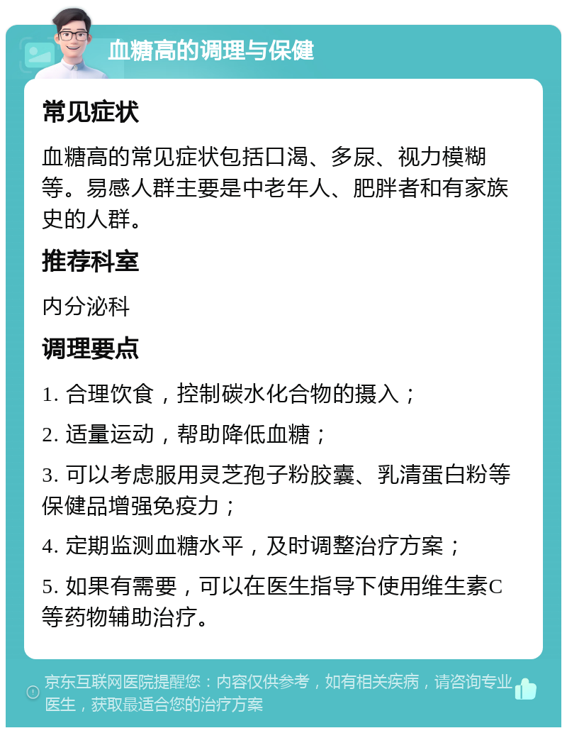 血糖高的调理与保健 常见症状 血糖高的常见症状包括口渴、多尿、视力模糊等。易感人群主要是中老年人、肥胖者和有家族史的人群。 推荐科室 内分泌科 调理要点 1. 合理饮食，控制碳水化合物的摄入； 2. 适量运动，帮助降低血糖； 3. 可以考虑服用灵芝孢子粉胶囊、乳清蛋白粉等保健品增强免疫力； 4. 定期监测血糖水平，及时调整治疗方案； 5. 如果有需要，可以在医生指导下使用维生素C等药物辅助治疗。