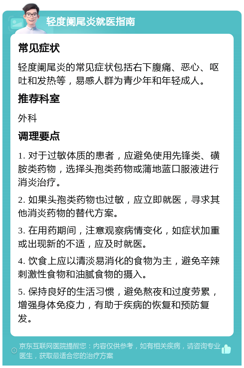 轻度阑尾炎就医指南 常见症状 轻度阑尾炎的常见症状包括右下腹痛、恶心、呕吐和发热等，易感人群为青少年和年轻成人。 推荐科室 外科 调理要点 1. 对于过敏体质的患者，应避免使用先锋类、磺胺类药物，选择头孢类药物或蒲地蓝口服液进行消炎治疗。 2. 如果头孢类药物也过敏，应立即就医，寻求其他消炎药物的替代方案。 3. 在用药期间，注意观察病情变化，如症状加重或出现新的不适，应及时就医。 4. 饮食上应以清淡易消化的食物为主，避免辛辣刺激性食物和油腻食物的摄入。 5. 保持良好的生活习惯，避免熬夜和过度劳累，增强身体免疫力，有助于疾病的恢复和预防复发。