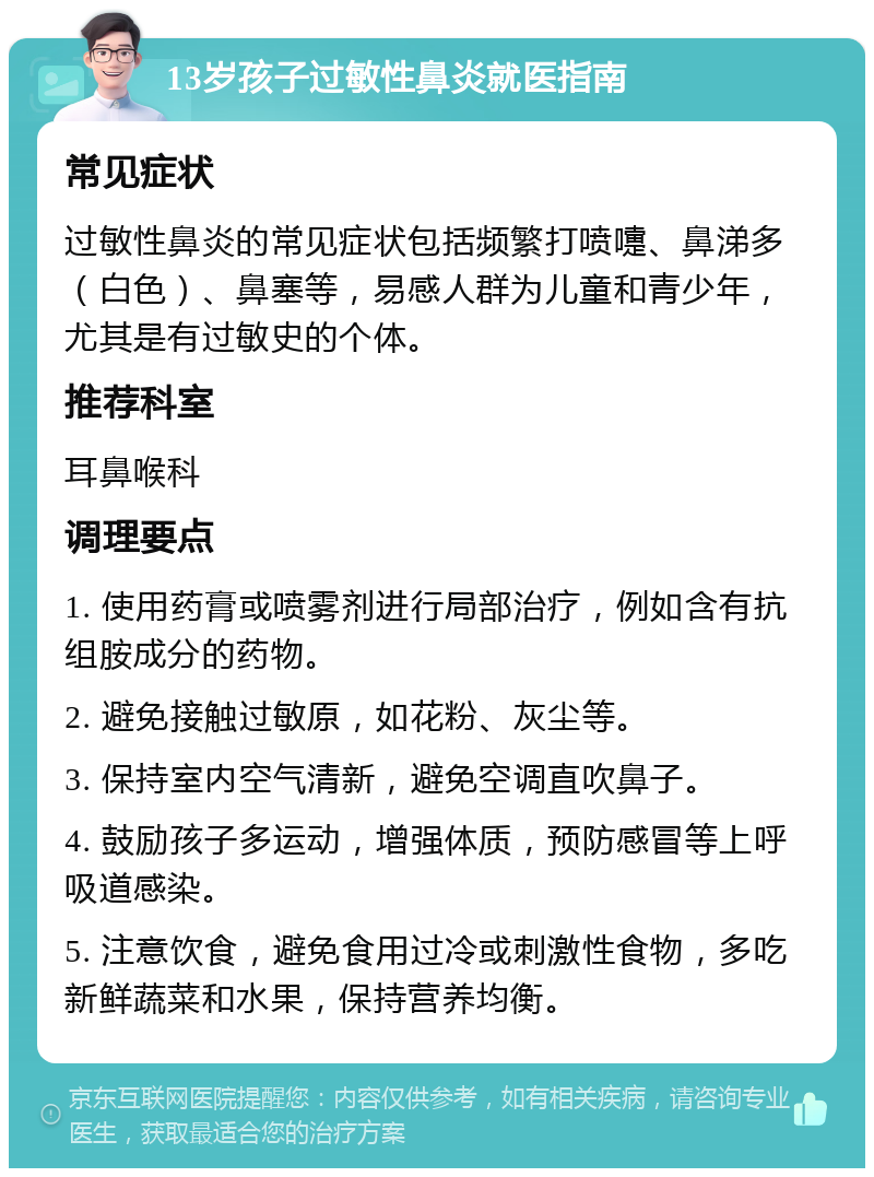 13岁孩子过敏性鼻炎就医指南 常见症状 过敏性鼻炎的常见症状包括频繁打喷嚏、鼻涕多（白色）、鼻塞等，易感人群为儿童和青少年，尤其是有过敏史的个体。 推荐科室 耳鼻喉科 调理要点 1. 使用药膏或喷雾剂进行局部治疗，例如含有抗组胺成分的药物。 2. 避免接触过敏原，如花粉、灰尘等。 3. 保持室内空气清新，避免空调直吹鼻子。 4. 鼓励孩子多运动，增强体质，预防感冒等上呼吸道感染。 5. 注意饮食，避免食用过冷或刺激性食物，多吃新鲜蔬菜和水果，保持营养均衡。