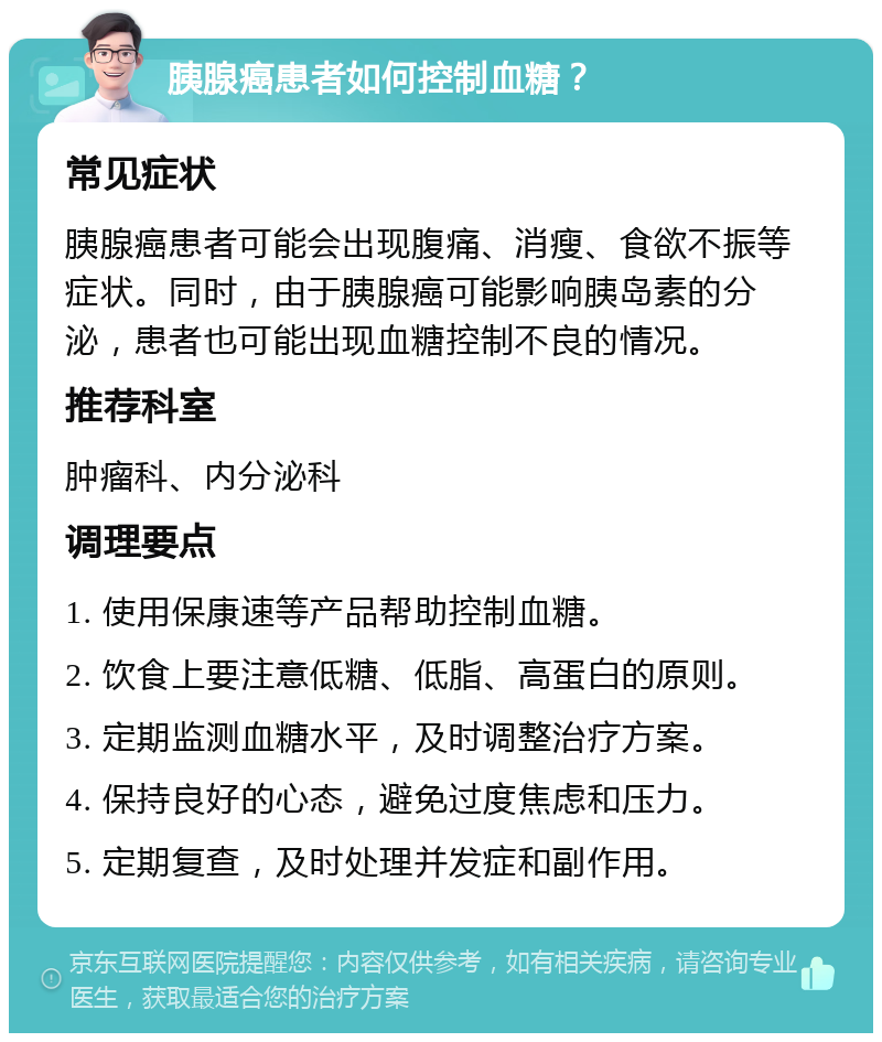 胰腺癌患者如何控制血糖？ 常见症状 胰腺癌患者可能会出现腹痛、消瘦、食欲不振等症状。同时，由于胰腺癌可能影响胰岛素的分泌，患者也可能出现血糖控制不良的情况。 推荐科室 肿瘤科、内分泌科 调理要点 1. 使用保康速等产品帮助控制血糖。 2. 饮食上要注意低糖、低脂、高蛋白的原则。 3. 定期监测血糖水平，及时调整治疗方案。 4. 保持良好的心态，避免过度焦虑和压力。 5. 定期复查，及时处理并发症和副作用。