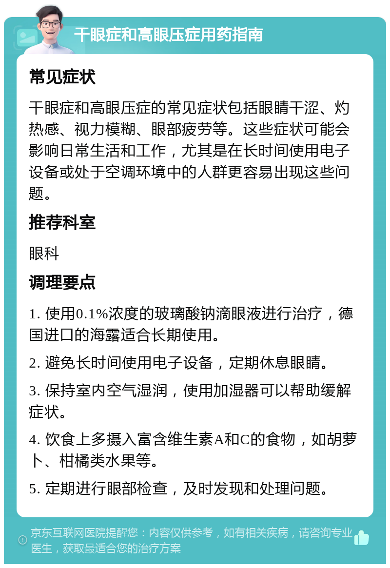 干眼症和高眼压症用药指南 常见症状 干眼症和高眼压症的常见症状包括眼睛干涩、灼热感、视力模糊、眼部疲劳等。这些症状可能会影响日常生活和工作，尤其是在长时间使用电子设备或处于空调环境中的人群更容易出现这些问题。 推荐科室 眼科 调理要点 1. 使用0.1%浓度的玻璃酸钠滴眼液进行治疗，德国进口的海露适合长期使用。 2. 避免长时间使用电子设备，定期休息眼睛。 3. 保持室内空气湿润，使用加湿器可以帮助缓解症状。 4. 饮食上多摄入富含维生素A和C的食物，如胡萝卜、柑橘类水果等。 5. 定期进行眼部检查，及时发现和处理问题。