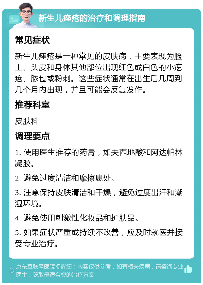 新生儿痤疮的治疗和调理指南 常见症状 新生儿痤疮是一种常见的皮肤病，主要表现为脸上、头皮和身体其他部位出现红色或白色的小疙瘩、脓包或粉刺。这些症状通常在出生后几周到几个月内出现，并且可能会反复发作。 推荐科室 皮肤科 调理要点 1. 使用医生推荐的药膏，如夫西地酸和阿达帕林凝胶。 2. 避免过度清洁和摩擦患处。 3. 注意保持皮肤清洁和干燥，避免过度出汗和潮湿环境。 4. 避免使用刺激性化妆品和护肤品。 5. 如果症状严重或持续不改善，应及时就医并接受专业治疗。