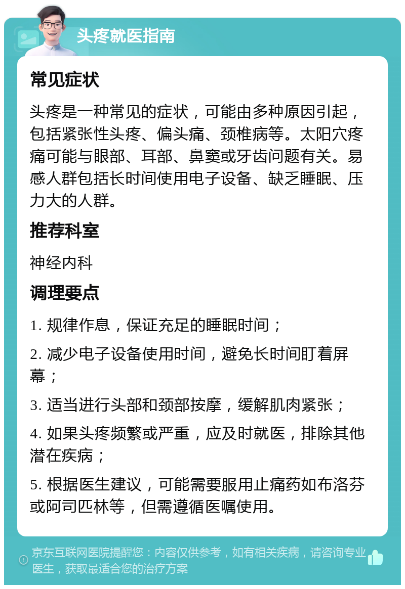 头疼就医指南 常见症状 头疼是一种常见的症状，可能由多种原因引起，包括紧张性头疼、偏头痛、颈椎病等。太阳穴疼痛可能与眼部、耳部、鼻窦或牙齿问题有关。易感人群包括长时间使用电子设备、缺乏睡眠、压力大的人群。 推荐科室 神经内科 调理要点 1. 规律作息，保证充足的睡眠时间； 2. 减少电子设备使用时间，避免长时间盯着屏幕； 3. 适当进行头部和颈部按摩，缓解肌肉紧张； 4. 如果头疼频繁或严重，应及时就医，排除其他潜在疾病； 5. 根据医生建议，可能需要服用止痛药如布洛芬或阿司匹林等，但需遵循医嘱使用。