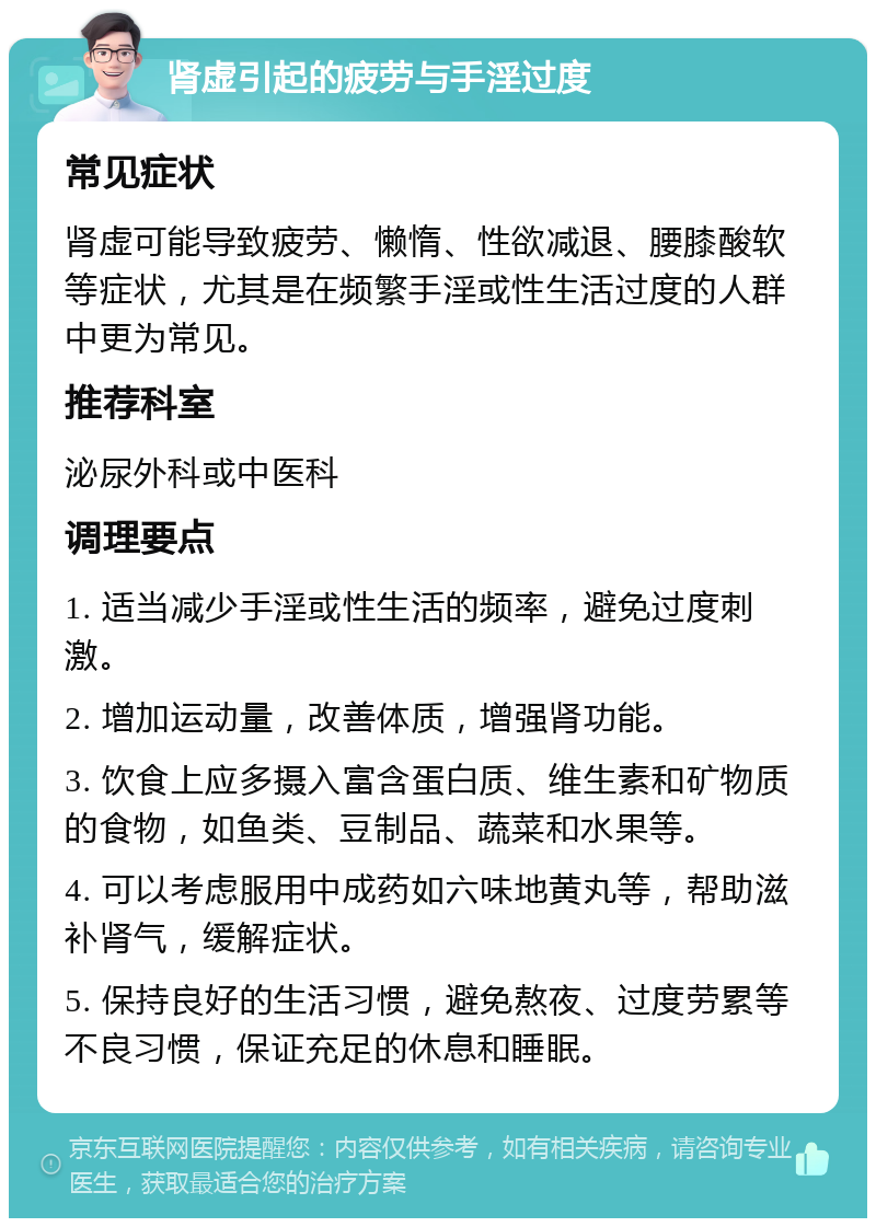 肾虚引起的疲劳与手淫过度 常见症状 肾虚可能导致疲劳、懒惰、性欲减退、腰膝酸软等症状，尤其是在频繁手淫或性生活过度的人群中更为常见。 推荐科室 泌尿外科或中医科 调理要点 1. 适当减少手淫或性生活的频率，避免过度刺激。 2. 增加运动量，改善体质，增强肾功能。 3. 饮食上应多摄入富含蛋白质、维生素和矿物质的食物，如鱼类、豆制品、蔬菜和水果等。 4. 可以考虑服用中成药如六味地黄丸等，帮助滋补肾气，缓解症状。 5. 保持良好的生活习惯，避免熬夜、过度劳累等不良习惯，保证充足的休息和睡眠。