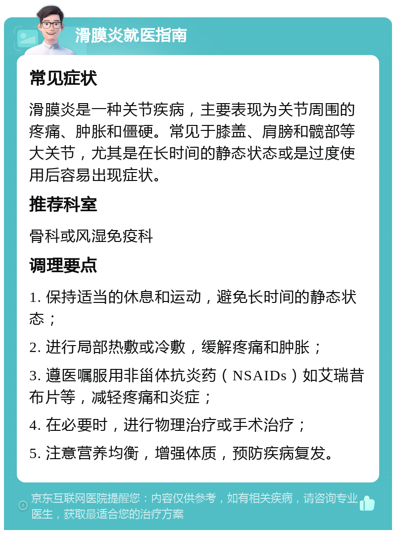 滑膜炎就医指南 常见症状 滑膜炎是一种关节疾病，主要表现为关节周围的疼痛、肿胀和僵硬。常见于膝盖、肩膀和髋部等大关节，尤其是在长时间的静态状态或是过度使用后容易出现症状。 推荐科室 骨科或风湿免疫科 调理要点 1. 保持适当的休息和运动，避免长时间的静态状态； 2. 进行局部热敷或冷敷，缓解疼痛和肿胀； 3. 遵医嘱服用非甾体抗炎药（NSAIDs）如艾瑞昔布片等，减轻疼痛和炎症； 4. 在必要时，进行物理治疗或手术治疗； 5. 注意营养均衡，增强体质，预防疾病复发。