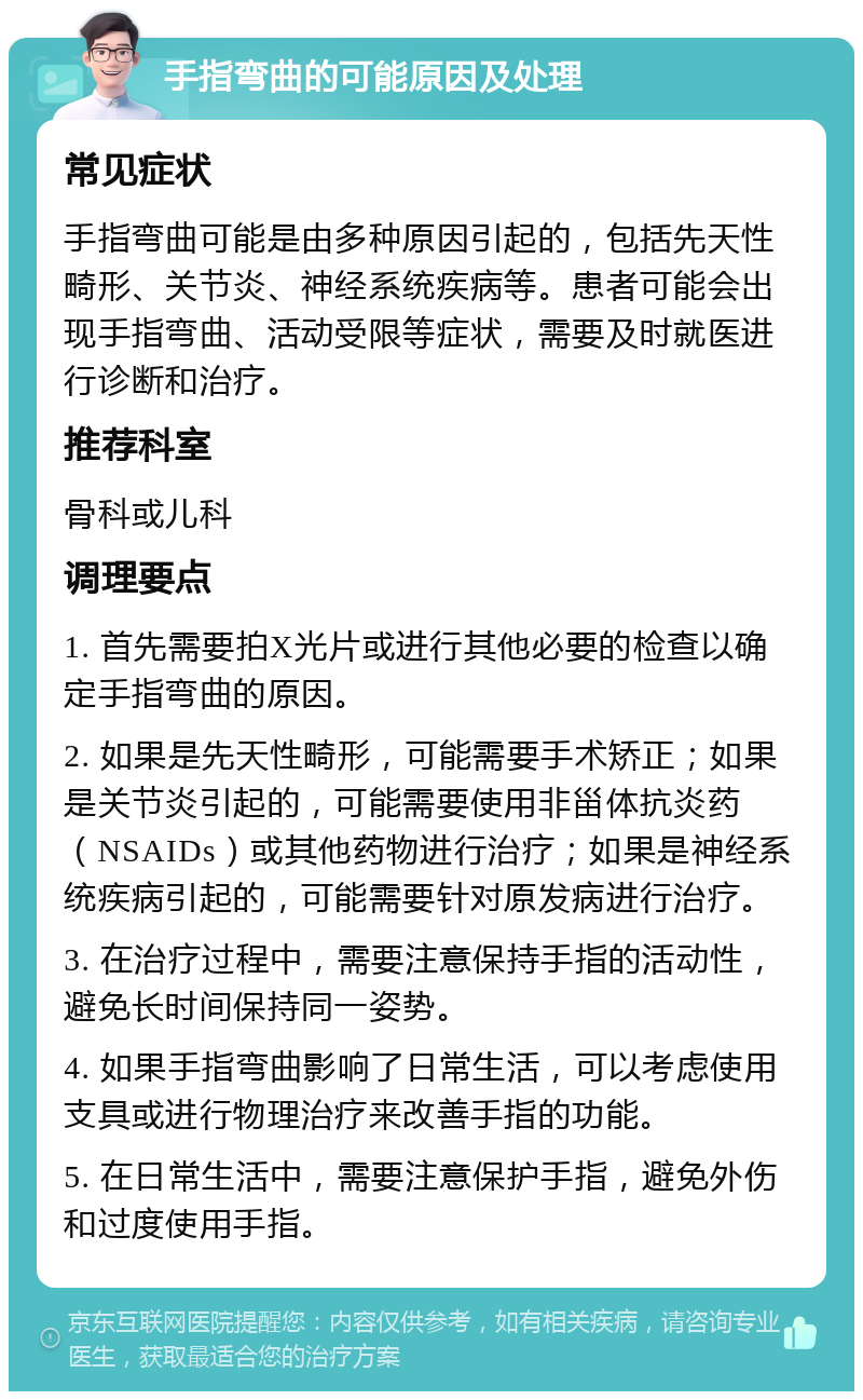 手指弯曲的可能原因及处理 常见症状 手指弯曲可能是由多种原因引起的，包括先天性畸形、关节炎、神经系统疾病等。患者可能会出现手指弯曲、活动受限等症状，需要及时就医进行诊断和治疗。 推荐科室 骨科或儿科 调理要点 1. 首先需要拍X光片或进行其他必要的检查以确定手指弯曲的原因。 2. 如果是先天性畸形，可能需要手术矫正；如果是关节炎引起的，可能需要使用非甾体抗炎药（NSAIDs）或其他药物进行治疗；如果是神经系统疾病引起的，可能需要针对原发病进行治疗。 3. 在治疗过程中，需要注意保持手指的活动性，避免长时间保持同一姿势。 4. 如果手指弯曲影响了日常生活，可以考虑使用支具或进行物理治疗来改善手指的功能。 5. 在日常生活中，需要注意保护手指，避免外伤和过度使用手指。