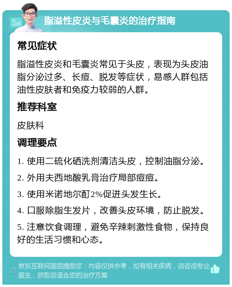 脂溢性皮炎与毛囊炎的治疗指南 常见症状 脂溢性皮炎和毛囊炎常见于头皮，表现为头皮油脂分泌过多、长痘、脱发等症状，易感人群包括油性皮肤者和免疫力较弱的人群。 推荐科室 皮肤科 调理要点 1. 使用二硫化硒洗剂清洁头皮，控制油脂分泌。 2. 外用夫西地酸乳膏治疗局部痘痘。 3. 使用米诺地尔酊2%促进头发生长。 4. 口服除脂生发片，改善头皮环境，防止脱发。 5. 注意饮食调理，避免辛辣刺激性食物，保持良好的生活习惯和心态。