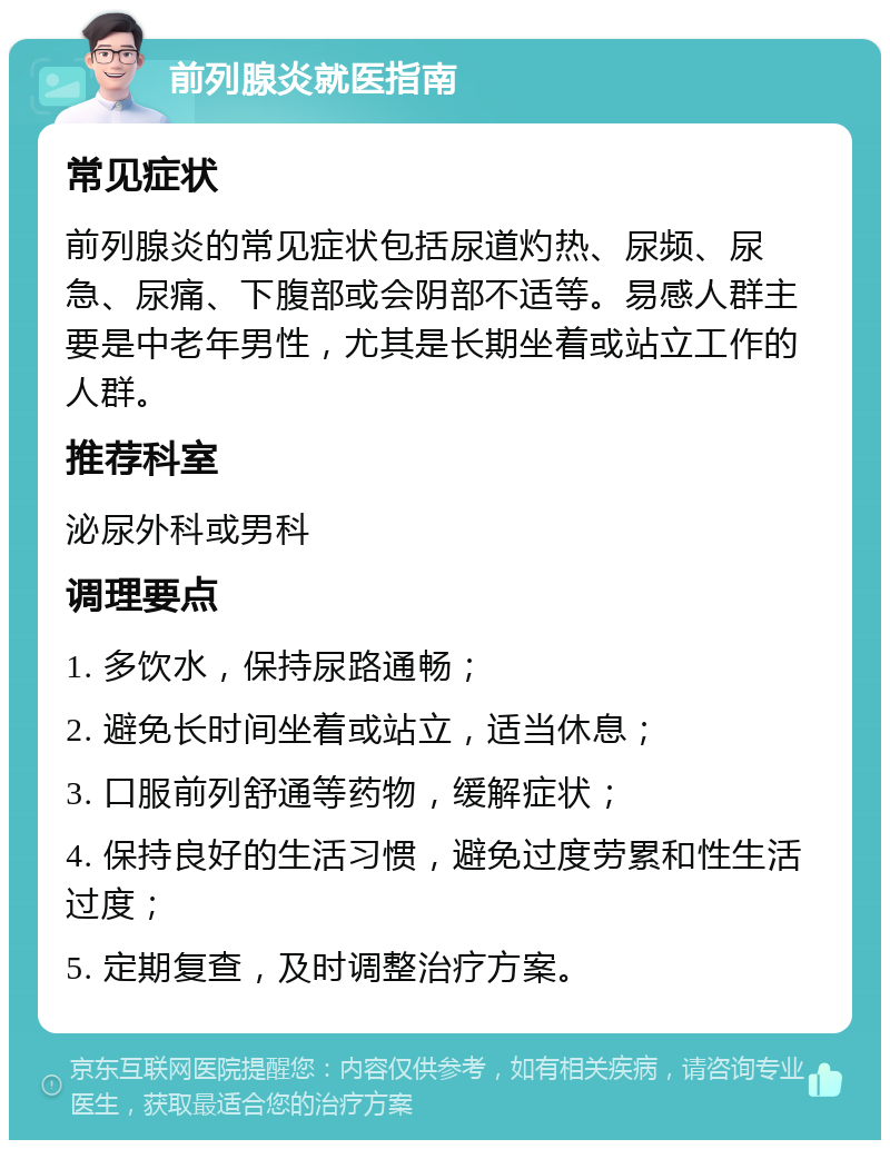 前列腺炎就医指南 常见症状 前列腺炎的常见症状包括尿道灼热、尿频、尿急、尿痛、下腹部或会阴部不适等。易感人群主要是中老年男性，尤其是长期坐着或站立工作的人群。 推荐科室 泌尿外科或男科 调理要点 1. 多饮水，保持尿路通畅； 2. 避免长时间坐着或站立，适当休息； 3. 口服前列舒通等药物，缓解症状； 4. 保持良好的生活习惯，避免过度劳累和性生活过度； 5. 定期复查，及时调整治疗方案。