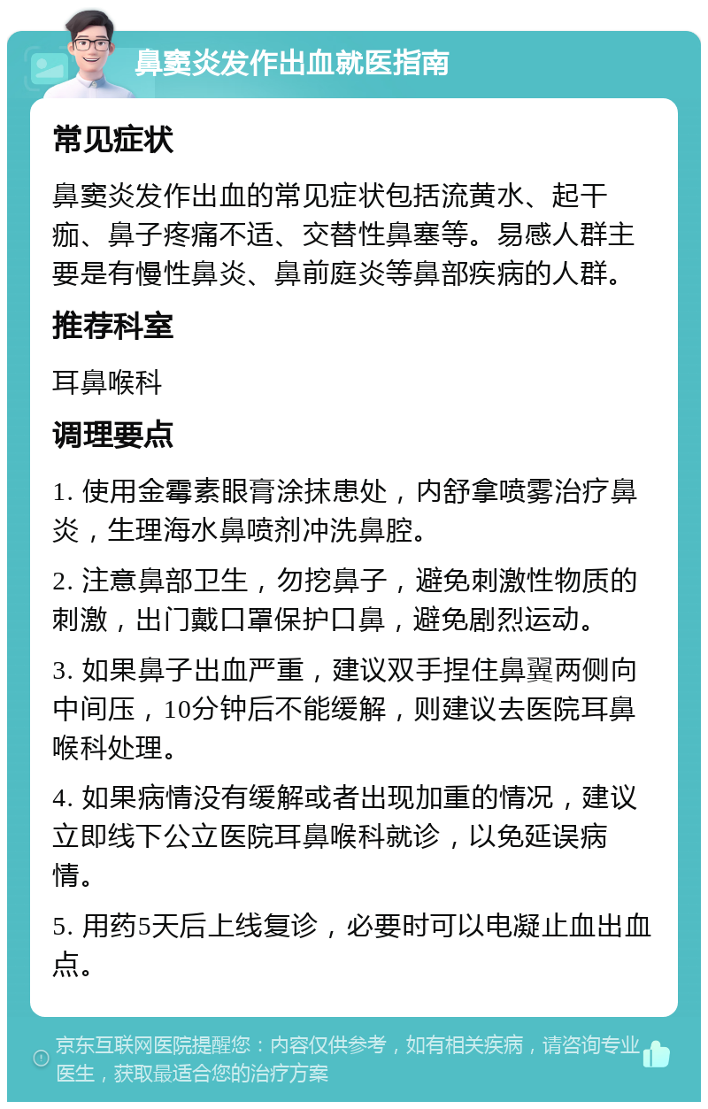 鼻窦炎发作出血就医指南 常见症状 鼻窦炎发作出血的常见症状包括流黄水、起干痂、鼻子疼痛不适、交替性鼻塞等。易感人群主要是有慢性鼻炎、鼻前庭炎等鼻部疾病的人群。 推荐科室 耳鼻喉科 调理要点 1. 使用金霉素眼膏涂抹患处，内舒拿喷雾治疗鼻炎，生理海水鼻喷剂冲洗鼻腔。 2. 注意鼻部卫生，勿挖鼻子，避免刺激性物质的刺激，出门戴口罩保护口鼻，避免剧烈运动。 3. 如果鼻子出血严重，建议双手捏住鼻翼两侧向中间压，10分钟后不能缓解，则建议去医院耳鼻喉科处理。 4. 如果病情没有缓解或者出现加重的情况，建议立即线下公立医院耳鼻喉科就诊，以免延误病情。 5. 用药5天后上线复诊，必要时可以电凝止血出血点。