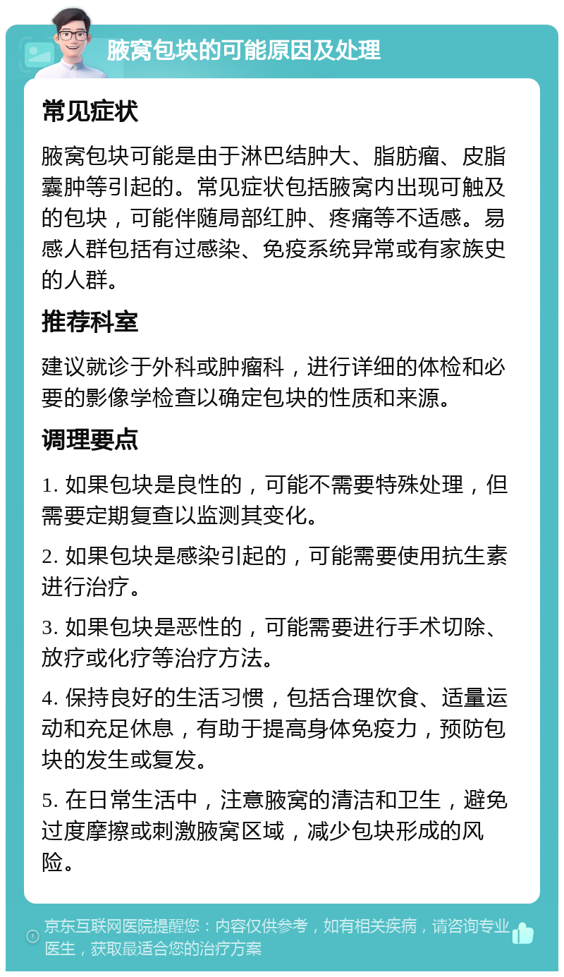 腋窝包块的可能原因及处理 常见症状 腋窝包块可能是由于淋巴结肿大、脂肪瘤、皮脂囊肿等引起的。常见症状包括腋窝内出现可触及的包块，可能伴随局部红肿、疼痛等不适感。易感人群包括有过感染、免疫系统异常或有家族史的人群。 推荐科室 建议就诊于外科或肿瘤科，进行详细的体检和必要的影像学检查以确定包块的性质和来源。 调理要点 1. 如果包块是良性的，可能不需要特殊处理，但需要定期复查以监测其变化。 2. 如果包块是感染引起的，可能需要使用抗生素进行治疗。 3. 如果包块是恶性的，可能需要进行手术切除、放疗或化疗等治疗方法。 4. 保持良好的生活习惯，包括合理饮食、适量运动和充足休息，有助于提高身体免疫力，预防包块的发生或复发。 5. 在日常生活中，注意腋窝的清洁和卫生，避免过度摩擦或刺激腋窝区域，减少包块形成的风险。