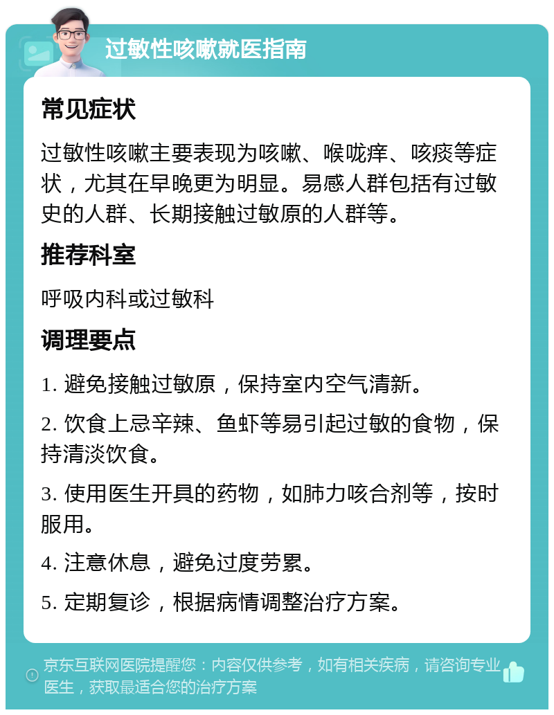 过敏性咳嗽就医指南 常见症状 过敏性咳嗽主要表现为咳嗽、喉咙痒、咳痰等症状，尤其在早晚更为明显。易感人群包括有过敏史的人群、长期接触过敏原的人群等。 推荐科室 呼吸内科或过敏科 调理要点 1. 避免接触过敏原，保持室内空气清新。 2. 饮食上忌辛辣、鱼虾等易引起过敏的食物，保持清淡饮食。 3. 使用医生开具的药物，如肺力咳合剂等，按时服用。 4. 注意休息，避免过度劳累。 5. 定期复诊，根据病情调整治疗方案。