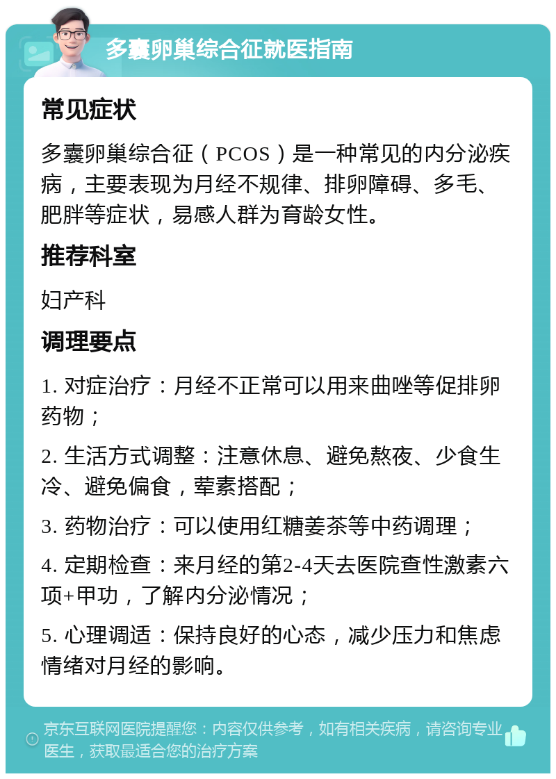 多囊卵巢综合征就医指南 常见症状 多囊卵巢综合征（PCOS）是一种常见的内分泌疾病，主要表现为月经不规律、排卵障碍、多毛、肥胖等症状，易感人群为育龄女性。 推荐科室 妇产科 调理要点 1. 对症治疗：月经不正常可以用来曲唑等促排卵药物； 2. 生活方式调整：注意休息、避免熬夜、少食生冷、避免偏食，荤素搭配； 3. 药物治疗：可以使用红糖姜茶等中药调理； 4. 定期检查：来月经的第2-4天去医院查性激素六项+甲功，了解内分泌情况； 5. 心理调适：保持良好的心态，减少压力和焦虑情绪对月经的影响。